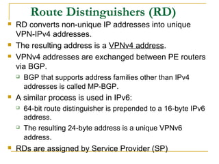 Route Distinguishers (RD)
 RD converts non-unique IP addresses into unique
VPN-IPv4 addresses.
 The resulting address is a VPNv4 address.
 VPNv4 addresses are exchanged between PE routers
via BGP.
 BGP that supports address families other than IPv4
addresses is called MP-BGP.
 A similar process is used in IPv6:
 64-bit route distinguisher is prepended to a 16-byte IPv6
address.
 The resulting 24-byte address is a unique VPNv6
address.
 RDs are assigned by Service Provider (SP)
 