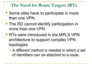 The Need for Route Targets (RTs
 Some sites have to participate in more
than one VPN.
 The RD cannot identify participation in
more than one VPN.
 RTs were introduced in the MPLS VPN
architecture to support complex VPN
topologies.
 A different method is needed in which a set
of identifiers can be attached to a route.
 