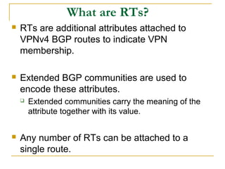 What are RTs?
 RTs are additional attributes attached to
VPNv4 BGP routes to indicate VPN
membership.
 Extended BGP communities are used to
encode these attributes.
 Extended communities carry the meaning of the
attribute together with its value.
 Any number of RTs can be attached to a
single route.
 