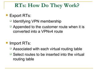 RTs: How Do They Work?
 Export RTs:
 Identifying VPN membership
 Appended to the customer route when it is
converted into a VPNv4 route
 Import RTs:
 Associated with each virtual routing table
 Select routes to be inserted into the virtual
routing table
 