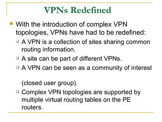 VPNs Redefined
 With the introduction of complex VPN
topologies, VPNs have had to be redefined:
 A VPN is a collection of sites sharing common
routing information.
 A site can be part of different VPNs.
 A VPN can be seen as a community of interest
(closed user group).
 Complex VPN topologies are supported by
multiple virtual routing tables on the PE
routers.
 
