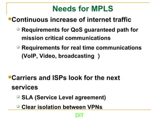 DIT
Needs for MPLS
Continuous increase of internet traffic
 Requirements for QoS guaranteed path for
mission critical communications
 Requirements for real time communications
(VoIP, Video, broadcasting ）
Carriers and ISPs look for the next
services
 SLA (Service Level agreement)
 Clear isolation between VPNs
 