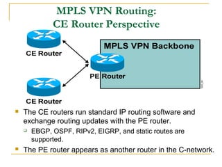 MPLS VPN Routing:
CE Router Perspective
 The CE routers run standard IP routing software and
exchange routing updates with the PE router.
 EBGP, OSPF, RIPv2, EIGRP, and static routes are
supported.
 The PE router appears as another router in the C-network.
 