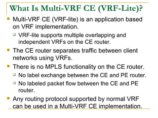 What Is Multi-VRF CE (VRF-Lite)?
 Multi-VRF CE (VRF-lite) is an application based
on VRF implementation.
 VRF-lite supports multiple overlapping and
independent VRFs on the CE router.
 The CE router separates traffic between client
networks using VRFs.
 There is no MPLS functionality on the CE router.
 No label exchange between the CE and PE router.
 No labeled packet flow between the CE and PE
router.
 Any routing protocol supported by normal VRF
can be used in a Multi-VRF CE implementation.
 
