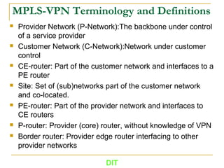MPLS-VPN Terminology and Definitions
 Provider Network (P-Network):The backbone under control
of a service provider
 Customer Network (C-Network):Network under customer
control
 CE-router: Part of the customer network and interfaces to a
PE router
 Site: Set of (sub)networks part of the customer network
and co-located.
 PE-router: Part of the provider network and interfaces to
CE routers
 P-router: Provider (core) router, without knowledge of VPN
 Border router: Provider edge router interfacing to other
provider networks
DIT
 