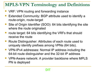 MPLS-VPN Terminology and Definitions
 VRF: VPN routing and forwarding instance
 Extended Community: BGP attribute used to identify a
route-origin, route-target
 Site of Origin Identifier (SOO): 64 bits identifying the site
where the route originated
 route target: 64 bits identifying the VRFs that should
receive the route
 Route Distinguisher: Attributes of each route used to
uniquely identify prefixes among VPNs (64 bits).
 VPN-IPv4 addresses: Normal IP address including the
64-bit route distinguisher and the 32-bit IP address
 VPN-Aware network: A provider backbone where MPLS
PN is deployed
DIT
 