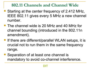 802.11 Channels and Channel Wide
 Starting at the center frequency of 2.412 MHz,
IEEE 802.11 gives every 5 MHz a new channel
number.
 The channel wide is 20 MHz and 40 MHz for
channel bounding (introduced in the 802.11n
amendment).
 If there are different/parallel WLAN setups, it is
crucial not to run them in the same frequency
range.
 Separation of at least one channel is
mandatory to avoid co-channel interference.
DIT
 