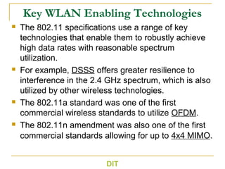 Key WLAN Enabling Technologies
 The 802.11 specifications use a range of key
technologies that enable them to robustly achieve
high data rates with reasonable spectrum
utilization.
 For example, DSSS offers greater resilience to
interference in the 2.4 GHz spectrum, which is also
utilized by other wireless technologies.
 The 802.11a standard was one of the first
commercial wireless standards to utilize OFDM.
 The 802.11n amendment was also one of the first
commercial standards allowing for up to 4x4 MIMO.
DIT
 