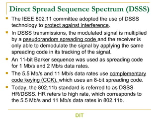 Direct Spread Sequence Spectrum (DSSS)
 The IEEE 802.11 committee adopted the use of DSSS
technology to protect against interference.
 In DSSS transmissions, the modulated signal is multiplied
by a pseudorandom spreading code and the receiver is
only able to demodulate the signal by applying the same
spreading code in its tracking of the signal.
 An 11-bit Barker sequence was used as spreading code
for 1 Mb/s and 2 Mb/s data rates.
 The 5.5 Mb/s and 11 Mb/s data rates use complementary
code keying (CCK), which uses an 8-bit spreading code.
 Today, the 802.11b standard is referred to as DSSS
HR/DSSS. HR refers to high rate, which corresponds to
the 5.5 Mb/s and 11 Mb/s data rates in 802.11b.
DIT
 