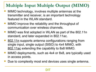 Multiple Input Multiple Output (MIMO)
 MIMO technology, involves multiple antennas at the
transmitter and receiver, is an important technology
featured in the WLAN standard.
 MIMO improve the reliability and the throughput of
communication over wireless channels.
 MIMO was first adopted in WLAN as part of the 802.11n
standard, and later expanded in 802.11ac.
 802.11n supports antenna configurations ranging from
single input, single output (SISO) to 4x4 MIMO, with
802.11ac extending the capability to 8x8 MIMO.
 MIMO deployments, such as 4x4 or 8x8, are typically used
in access points.
 Due to complexity most end devices uses single antenna.
DIT
 