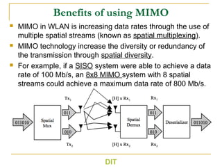 Benefits of using MIMO
 MIMO in WLAN is increasing data rates through the use of
multiple spatial streams (known as spatial multiplexing).
 MIMO technology increase the diversity or redundancy of
the transmission through spatial diversity.
 For example, if a SISO system were able to achieve a data
rate of 100 Mb/s, an 8x8 MIMO system with 8 spatial
streams could achieve a maximum data rate of 800 Mb/s.
DIT
 