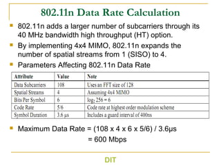 802.11n Data Rate Calculation
 802.11n adds a larger number of subcarriers through its
40 MHz bandwidth high throughput (HT) option.
 By implementing 4x4 MIMO, 802.11n expands the
number of spatial streams from 1 (SISO) to 4.
 Parameters Affecting 802.11n Data Rate
 Maximum Data Rate = (108 x 4 x 6 x 5/6) / 3.6µs
= 600 Mbps
DIT
 
