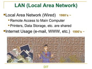 DIT
1980’s ~
1990’s ~
LAN (Local Area Network)
Local Area Network (Wired)
Remote Access to Main Computer
Printers, Data Storage, etc. are shared
Internet Usage (e-mail, WWW, etc.)
 