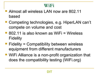 WiFi
 Almost all wireless LAN now are 802.11
based
 Competing technologies, e.g. HiperLAN can’t
compete on volume and cost
 802.11 is also known as WiFi = Wireless
Fidelity
 Fidelity = Compatibility between wireless
equipment from different manufacturers
 WiFi Alliance is a non-profit organization that
does the compatibility testing (WiFi.org)
DIT
 