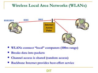 DIT
Wireless Local Area Networks (WLANs)
 WLANs connect “local” computers (100m range)
 Breaks data into packets
 Channel access is shared (random access)
 Backbone Internet provides best-effort service
01011011
Internet
Access
Point
0101 1011
 