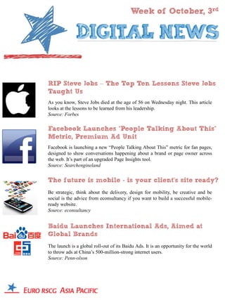Week of October, 3rd




RIP Steve Jobs – The Top Ten Lessons Steve Jobs
Taught Us
As you know, Steve Jobs died at the age of 56 on Wednesday night. This article
looks at the lessons to be learned from his leadership.
Source: Forbes

Facebook Launches “People Talking About This”
Metric, Premium Ad Unit
Facebook is launching a new “People Talking About This” metric for fan pages,
designed to show conversations happening about a brand or page owner across
the web. It’s part of an upgraded Page Insights tool.
Source: Searchengineland


The future is mobile - is your client’s site ready?
Be strategic, think about the delivery, design for mobility, be creative and be
social is the advice from econsultancy if you want to build a successful mobile-
ready website.
Source: econsultancy


Baidu Launches International Ads, Aimed at
Global Brands
The launch is a global roll-out of its Baidu Ads. It is an opportunity for the world
to throw ads at China’s 500-million-strong internet users.
Source: Penn-olson
 