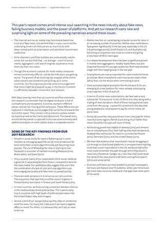 •	 The internet and social media may have exacerbated low
trust and ‘fake news’, but we find that in many countries the
underlying drivers of mistrust are as much to do with
deep-rooted political polarisation and perceived mainstream
media bias.
•	 Echo chambers and filter bubbles are undoubtedly real for
some, but we also find that – on average – users of social
media, aggregators, and search engines experience more
diversity than non-users.
•	 Though the economic outlook for most media companies
remains extremely difficult, not all the indicators are getting
worse. The growth of ad-blocking has stopped while online
subscriptions and donations are picking up in some
countries. Our focus groups provide some encouragement
that more might be prepared to pay in the future if content
is sufficiently valuable, convenient, and relevant.
With data covering more than 30 countries and five continents,
this research is a reminder that the digital revolution is full of
contradictions and exceptions. Countries started in different
places, and are not moving at the same pace. These differences are
captured in individual country pages that can be found towards the
end of this report. They contain critical industry context written
by experts as well as key charts and data points. The overall story
around the key trends is captured in this executive summary with
additional analysis on some subject areas in a separate section.
SOME OF THE KEY FINDINGS FROM OUR
2017 RESEARCH:
•	 Growth in social media for news is flattening out in some
markets, as messaging apps that are (a) more private and (b)
tend not to filter content algorithmically are becoming more
popular. The use of WhatsApp for news is starting to rival
Facebook in a number of markets including Malaysia (51%),
Brazil (46%), and Spain (32%).
•	 Only a quarter (24%) of our respondents think social media do
a good job in separating fact from fiction, compared to 40% for
the news media. Our qualitative data suggest that users feel
the combination of a lack of rules and viral algorithms are
encouraging low quality and ‘fake news’ to spread quickly.
•	 There are wide variations in trust across our 36 countries.
The proportion that says they trust the news is highest in
Finland (62%), but lowest in Greece and South Korea (23%).
•	 In most countries, we find a strong connection between distrust
in the media and perceived political bias. This is particularly
true in countries with high levels of political polarisation like
the United States, Italy, and Hungary.
•	 Almost a third of our sample (29%) say they often or sometimes
avoid the news. For many, this is because it can have a negative
effect on mood. For others, it is because they can’t rely on news
to be true.
This year’s report comes amid intense soul-searching in the news industry about fake news,
failing business models, and the power of platforms. And yet our research casts new and
surprising light on some of the prevailing narratives around these issues.
•	 Mobile marches on, outstripping computer access for news in
an increasing number of countries. Mobile news notifications
have grown significantly in the last year, especially in the US
(+8 percentage points), South Korea (+7), and Australia (+4),
becoming an important new route to content and giving
a new lease of life to news apps.
•	 In a related development there has been a significant growth
in mobile news aggregators, notably Apple News, but also
Snapchat Discover for younger audiences. Both have doubled
usage with their target groups in the last year.
•	 Smartphones are now as important for news inside the home
as outside. More smartphone users now access news in bed
(46%) than use the device when commuting to work.
•	 Voice-activated digital assistants like the Amazon Echo are
emerging as a new platform for news, already outstripping
smart watches in the US and UK.
•	 In terms of online news subscriptions, we have seen a very
substantial ‘Trump bump’ in the US (from 9 to 16%) along with a
tripling of news donations. Most of those new payments have
come from the young – a powerful corrective to the idea that
young people are not prepared to pay for online media, let
alone news.
•	 Across all countries, only around one in ten (13%) pay for online
news but some regions (Nordics) are doing much better than
others (Southern Europe and much of Asia).
•	 Ad-blocking growth has stalled on desktop (21%) and remains
low on smartphones (7%). Over half say they have temporarily
disabled their ad-blocker for news in countries like Poland
(57%), Denmark (57%), and the United States (52%).
•	 We have new evidence that news brands may be struggling to
cut through on distributed platforms. In an experiment tracking
more than 2,000 respondents in the UK, we found that while
most could remember the path through which they found a
news story (Facebook, Google, etc.), less than half could recall
the name of the news brand itself when coming from search
(37%) and social (47%).
•	 Austrians and Swiss are most wedded to printed newspapers,
Germans and Italians love TV bulletins, while Latin Americans
get more news via social media and chat apps than other parts
of the world.
Reuters Institute for the Study of Journalism /	 Digital News Report 2017
 