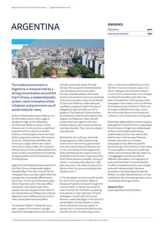 The media environment in
Argentina is characterised by a
strong concentration around the
Clarín Group, a weakened public
system, some innovative online
initiatives, and prominent use of
social media for news.
Online media already surpass television as
an information source. News usage on
Facebook is high, and on WhatsApp,
YouTube, and Twitter to a lesser extent.
However, as in most countries, a significant
proportion of this is due to incidental
exposure, where people come across news
whilst using social media for other reasons.
Since 2011, studies have identified Latin
America as a region where users spend
more time on social media. The social and
friendly nature of Latinos often explains this
trend, as well as the existence of a relatively
young population and the widespread use
of smartphones.
Argentina is dominated by news brands from
the Clarín Group, who generally support
President Macri. The news channel TN, the
newspaper Clarín, and radio station Mitre are
amongst the most popular offline brands.
Clarín.com, TN.com.ar, and the sports paper
Oléare important online. The main offline
competitor is the channel C5N, which
opposes the national government, while on
the internet there are Infobae and La Nación.
Regional or local media are also prominent
news sources both online and offline.
The election of Macri in December 2015,
after 12 years of ‘Kirchnerism’, brought
important rearrangements to the structure
of public and private media. Through
decrees, the new government altered the
Law of Audiovisual Communication
Services, and attenuated or eliminated
limits to concentration and cross-ownership
of the communication sector to the benefit
of Clarín and Telefónica. Radio Nacional
modified its programming for the sake of
(alleged) plurality and lost much of its
audience. The Televisión Pública became
less biased but, with the elimination of the
programme Fútbol paraTodos, was left
without television rights for the main
football matches, which were transferred
to private channels. Thus it also lost viewers
and resources.
Brands from the 23 Group, which had
enjoyed generous official advertising
revenue from the Kirchner government,
were left underfunded and entered into
a crisis. Something similar happened to
Radio Del Plata (on the verge of closure)
and Radio America, which was acquired by
Perfil. Either because of layoffs, closing of
media, or voluntary redundancies, 1,285
jobs were lost in the media during 2016 in
Buenos Aires city alone, according to the
Sipreba union.64
In TV, new players are entering the market.
Fox and Turner acquired the rights to
broadcast football and Viacom bought the
channel Telefé. La Nación launched the
news channel LN+ and Perfil is preparing
to broadcast on open television. Printed
newspapers cannot halt a structural
decline in sales that began in the 1970s but
accelerated in the last decade. In 2005,
Clarín sold almost 500,000 copies; in
January 2017 it continued to lead but only
reached 190,000, its lowest figure since
1954. La Nación has suffered less but still
fell from 177,000 to 120,000 copies. As a
result, redesigns have become frequent.
In 2016, both La Nación and La Voz changed
to tabloid format after more than 100
years of broadsheet. In the last year, some
newspapers have closed, such as LaMañana
deCórdobaand Uno of Santa Fe. Others are
no longer published every day, such as
the centennials Buenos Aires Herald and
La Nueva. Clarín closed one printing plant.
Meanwhile, digital editions continue to grow,
although their income far from compensates
for print losses. In Argentina, models based
on free access funded by advertising
predominate; just one in ten online users
paid for news in the last year. There are,
however, sites that try to innovate.
Chequeado is a key reference point for
fact-checking in Latin America. Vorterix Rock
is a cross-platform media source with new
artistic and commercial offerings. Radio Cut
is an aggregator that lets you listen to
different radio stations, trim segments of
audio, and share them on social networks.
UnoAR is smartphone-centric, and narrates
news with memes and gifs. Narrative
journalism is also booming with sites like
Anfibia, Tucumán Zeta, Revista Ajo, La Tinta,
and Salida al Mar. They typically have a more
visual design and longer articles.
Alejandro Rost
UniversidadNacionaldelComahue
ARGENTINA
64
	http://www.sipreba.org/notas/2016-un-ano-de-despidos-precarizacion-y-ajuste-salarial-en-los-medios-de-comunicacion
STATISTICS
Population 44m
Internet penetration 79%
Reuters Institute for the Study of Journalism /	 Digital News Report 2017
 