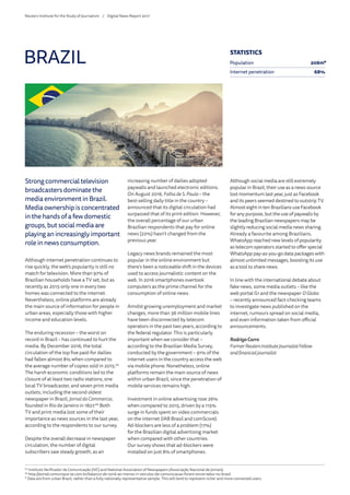 Strong commercial television
broadcasters dominate the
media environment in Brazil.
Media ownership is concentrated
in the hands of a few domestic
groups, but social media are
playing an increasingly important
role in news consumption.
Although internet penetration continues to
rise quickly, the web’s popularity is still no
match for television. More than 97% of
Brazilian households have a TV set, but as
recently as 2015 only one in every two
homes was connected to the internet.
Nevertheless, online platforms are already
the main source of information for people in
urban areas, especially those with higher
income and education levels.
The enduring recession – the worst on
record in Brazil – has continued to hurt the
media. By December 2016, the total
circulation of the top five paid-for dailies
had fallen almost 8% when compared to
the average number of copies sold in 2015.65
The harsh economic conditions led to the
closure of at least two radio stations, one
local TV broadcaster, and seven print media
outlets; including the second oldest
newspaper in Brazil,JornaldoCommercio,
founded in Rio de Janeiro in 1827.66
Both
TV and print media lost some of their
importance as news sources in the last year,
according to the respondents to our survey.
Despite the overall decrease in newspaper
circulation, the number of digital
subscribers saw steady growth, as an
increasing number of dailies adopted
paywalls and launched electronic editions.
On August 2016, FolhadeS. Paulo – the
best-selling daily title in the country –
announced that its digital circulation had
surpassed that of its print edition. However,
the overall percentage of our urban
Brazilian respondents that pay for online
news (22%) hasn’t changed from the
previous year.
Legacy news brands remained the most
popular in the online environment but
there’s been a noticeable shift in the devices
used to access journalistic content on the
web. In 2016 smartphones overtook
computers as the prime channel for the
consumption of online news.
Amidst growing unemployment and market
changes, more than 36 million mobile lines
have been disconnected by telecom
operators in the past two years, according to
the federal regulator. This is particularly
important when we consider that –
according to the Brazilian Media Survey,
conducted by the government – 91% of the
internet users in the country access the web
via mobile phone. Nonetheless, online
platforms remain the main source of news
within urban Brazil, since the penetration of
mobile services remains high.
Investment in online advertising rose 26%
when compared to 2015, driven by a 115%
surge in funds spent on video commercials
on the internet (IAB Brasil and comScore).
Ad-blockers are less of a problem (17%)
for the Brazilian digital advertising market
when compared with other countries.
Our survey shows that ad-blockers were
installed on just 8% of smartphones.
Although social media are still extremely
popular in Brazil, their use as a news source
lost momentum last year, just as Facebook
and its peers seemed destined to outstrip TV.
Almost eight in ten Brazilians use Facebook
for any purpose, but the use of paywalls by
the leading Brazilian newspapers may be
slightly reducing social media news sharing.
Already a favourite among Brazilians,
WhatsApp reached new levels of popularity
as telecom operators started to offer special
WhatsApp pay-as-you-go data packages with
almost unlimited messages, boosting its use
as a tool to share news.
In line with the international debate about
fake news, some media outlets – like the
web portal G1 and the newspaper OGlobo
– recently announced fact-checking teams
to investigate news published on the
internet, rumours spread on social media,
and even information taken from official
announcements.
RodrigoCarro
FormerReutersInstituteJournalistFellow
andfinancialjournalist
BRAZIL
65
	Instituto Verificador de Comunicação (IVC) and National Association of Newspapers (Associação Nacional de Jornais).
66
	http://portal.comunique-se.com.br/balanco-de-2016-ao-menos-11-veiculos-de-comunicacao-foram-encerrados-no-brasil
* Data are from urban Brazil, rather than a fully nationally representative sample. This will tend to represent richer and more connected users.
STATISTICS
Population 206m*
Internet penetration 68%
Reuters Institute for the Study of Journalism /	 Digital News Report 2017
 