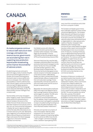 As media companies continue
to reduce staff, restructure news
coverage, and explore new
revenue sources, governments
are reconsidering their role in
supporting news production
beyond public broadcasting,
and to improve ‘discoverability’
of national content.
As advertising revenues continued to
decline for legacy media, hundreds of layoffs
were announced throughout the year. In
October, the troubled Postmedia group
disclosed its plan to reduce staff by 20%
across its newspaper chain. Multimedia
group Québecor closed its cable business
news channel, Argent, and announced the
restructuring of its digital operations,
including layoffs at the French-language
Canoe web portal. Bell Media, Torstar, The
GlobeandMail, and even Huffington Post
cut jobs as well.
Several weekly community newspapers
either merged or closed. Transcontinental
Media sold all of its 28 publications in
Atlantic Canada to the owners of the
Halifax Chronicle-Herald, whose journalists
have been locked out since January 2016. In
April 2017, 93 Transcontinental newspapers
in Quebec (91 local or regional weeklies,
and the free daily Métro Montréal) and one
in Ontario were put up for sale. Meanwhile,
news magazines such as Maclean’s and Les
Affaires reduced frequency of publication.
Rogers sold several of its French-language
magazines to Alexandre Taillefer,
a Quebec businessman.
Vice Media’s success with millennial
audiences has led to partnerships with
Canadian media companies, most notably
Rogers for the specialty TV service
VICELAND, but also the aboriginal network
APTN and the parliamentary channel CPAC.
Vancouver Island now has a new free daily
newspaper, published by Black Press (which
previously closed several newspapers on the
island). The NewYorkTimes and the BBC
launched Canadian operations, while
BuzzFeed closed its Ottawa bureau. The
TorontoStarhas found what appears to be a
natural companion to the daily newspaper as
a new revenue stream: coffee delivery.
Readers can order a monthly dose of locally
roasted fairtrade coffee as a supplement to
their print subscription package. Torstar
reported profits in the last two quarters of
2016, and smaller losses over the course of
the year compared to 2015.
Meanwhile, the national public broadcaster
(CBC) is focusing on new digital formats to
reach a younger audience, and launched an
opinion page on its website. The CBC came
under pressure from private media
companies to remove all advertisements
from its websites. It says it is prepared to go
ad-free,butonlyin exchangefor a substantial
increase in its public funding. According to an
Ipsos study, the public broadcaster is the
most influential Canadian media brand.67
Attitudes and reported consumption of
news online appear relatively stable
compared to our 2016 study. Use of
ad-blockers appears to be growing slightly,
as well as almost all offline news brands
– both in English- and French-language
media. Canadians report getting online
news more from smartphones and a little
less from a computer or tablet.
The Canadian and Quebec governments
have undertaken significant reviews of their
cultural and digital policies. The Canadian
Radio-television and Telecommunication
Commission (CRTC) and Canadian Media
Fund seek to promote ‘discoverability’ of
national content (news and entertainment)
on digital platforms. Labour groups and a
coalition of Quebec newspapers have
lobbied for public funding to help
commercial news media weather the digital
transition, while a report commissioned by
the federal government recommended a
series of measures, including introducing
a levy on digital advertising revenues from
foreign-owned websites including Google
and Facebook. This revenue could be used,
it suggests, to support local, civic, and
indigenous news reporting.68
But for the
moment, there has not yet been any
significant policy commitment to support
news media, although new measures
introduced by the CRTC allow existing
funding to be shifted to local news, much
of it from community channels run by
commercial networks.
Revelations of electronic surveillance of
journalists by police have recently come to
light. They seem to have been especially
widespread in Quebec, where a commission
of inquiry was created to address the
problem. Sponsored content and native
advertising practices continue to raise
concerns for journalistic independence and
trust in several media companies, including
the CBC. The satirical website ‘Journal de
Mourréal’, a parody of the tabloid
newspaper Journal deMontréal, was sued
by Québecor and won a first round in court.
It was later revealed that the site’s creators
also produce an English-language fake news
site, the World News Daily Report.
Colette Brin
Centred’étudessurlesmédias,UniversitéLaval
CANADA
67
	http://www.broadcastermagazine.com/acquisition/ipsos-survey-says-cbc-1-media-brand-canada/1004122266
68
	Public Policy Forum (PPF), The Shattered Mirror: https://shatteredmirror.ca
69
	http://www.theglobeandmail.com/report-on-business/study-says-people-are-worried-about-unreliable-information-and-fakenews/article34092454
STATISTICS
Population 35m
Internet penetration 93%
Reuters Institute for the Study of Journalism /	 Digital News Report 2017
 