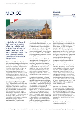 Historically, television and
radio have been the most
influential media for both
news and entertainment in
Mexico. Now, traditional
media are facing competition
from digital-born media
companies and international
tech platforms.
Public television did not develop in the
same way as in some Western and Northern
European countries, and Grupo Televisa
monopolised commercial television during
the 20-year period from 1973 to 1993. TV
Azteca was the first company that
successfully managed to overcome entry
barriers and become an alternative source
of news and entertainment. Since then, the
media industry has broadened thanks to the
liberalisation of the telecommunications
market and digital technologies.
Currently, América Móvil, Televisa, TV
Azteca, Grupo Imagen, Grupo Radio Centro,
and Grupo Multimedios are the leading
companies in terms of both audience reach
and share of the advertising pie. However,
the traditional press – which is primarily
regional rather than national – is also
represented by a small group of Mexican
companies, including Organización Editorial
Mexicana (OEM), El Universal, Grupo
Milenio, Grupo Reforma, and El Financiero,
that publish a variety of different
newspapers brands in local markets.
All of these companies are usually
associated with traditional media, but also
have an active presence online in the form
of legacy and digital-born brands. Grupo
Televisa, once dominant, has now largely
lost its position as the opinion leader,
although it is still present. Through Televisa
News online and the purchase of SDP News
online, it is now trying to regain its position
in the digital news market.
International brands, such as CNN and
Yahoo News, have a strong foothold in the
online Mexican news market. Domestic
digital-born news brands have recently
emerged in Mexico, and are increasing their
audience reach. The most widely used
include SDP News (recently acquired by
Grupo Televisa in March 2017), UnoTV
(América Móvil), Aristegui News, Sin
Embargo, Cultura Colectiva, Digital López
Dóriga, Political Animal, and La Crónica.71
Aristegui News, named after the leading
left-wing journalist Carmen Aristegui, is of
particular note as it is the most widely used
online news brand in our survey (41%). Much
of their output is investigative, and they have
been associated with numerous high-profile
stories on topics like drug trafficking,
corruption, and sexual abuse within the
Catholic Church, but have also been accused
of causing moral damage and misusing
freedom of speech. Aristegui herself has
become a major public figure in Mexico over
the years after her high-profile work for CNN
in Spanish, Grupo Reforma, MVS, Grupo
Imagen, Imevisión (now TV Azteca), and on
university television in charge of National
Polytechnic Institute (IPN).
Though we should remember that internet
penetration in Mexico is comparatively low
(56%), social media (72%) are an important
source of news for those that do have
access, partly due to low levels of trust in
traditional news corporations. Facebook
and WhatsApp are particularly popular, not
least because access comes bundled with
smartphone internet access at no additional
cost. This is one of the reasons why, in
common with other Latin American
countries, the smartphone (70%) is now
more widely used for digital news access
than the computer (45%).
The most serious problem facing journalists
is freedom of expression and the constant
threat they face when they cover political
corruption and drug trafficking. Murders,
kidnappings, and other threats are not
unusual. In 2016 11 journalists were killed,
making it the most violent year on record.
In 2017, the murder of 54-year-old journalist
Miroslava Breach Velducea, prompted the
owner to close El NortedeCiudad Juárez after
27 years of operation. This was the first time
in Mexico’s history that a newspaper was
closed for these reasons.
Fake news is not uncommon in Mexico.
Recent stories include the supposed death
of Xavier López ‘Chabelo’, director and host
of the children’s programme En domingo
con Chabelo, selfies of Pope Francis, and the
death of Carmen Aristegui. Fake news is
typically disseminated on social media, but
there are sites, such as ElDeforma, that are
devoted to it.
María Elena Gutiérrez Rentería
Universidad Panamericana
MEXICO
71
	 D. Bermudez, Ranking de medios nativos digitales. ElEconomista (2017). Retrieved from http://eleconomista.com.mx/especiales/comscore/2017/03/03/ranking-medios-nativos-digitales
STATISTICS
Population 123m
Internet penetration 56%
Reuters Institute for the Study of Journalism /	 Digital News Report 2017
 