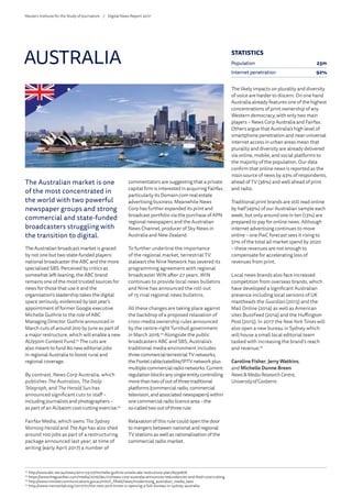 The Australian market is one
of the most concentrated in
the world with two powerful
newspaper groups and strong
commercial and state-funded
broadcasters struggling with
the transition to digital.
The Australian broadcast market is graced
by not one but two state-funded players:
national broadcaster the ABC and the more
specialised SBS. Perceived by critics as
somewhat left-leaning, the ABC brand
remains one of the most trusted sources for
news for those that use it and the
organisation’s leadership takes the digital
space seriously, evidenced by last year’s
appointment of former Google executive
Michelle Guthrie to the role of ABC
Managing Director. Guthrie announced in
March cuts of around 200 by June as part of
a major restructure, which will enable a new
AU$50m Content Fund.72
The cuts are
also meant to fund 80 new editorial jobs
in regional Australia to boost rural and
regional coverage.
By contrast, News Corp Australia, which
publishes The Australian, The Daily
Telegraph, and The Herald Sun has
announced significant cuts to staff –
including journalists and photographers –
as part of an AU$40m cost-cutting exercise.73
Fairfax Media, which owns The Sydney
Morning Herald and The Age has also shed
around 100 jobs as part of a restructuring
package announced last year; at time of
writing (early April 2017) a number of
commentators are suggesting that a private
capital firm is interested in acquiring Fairfax,
particularly its Domain.com real estate
advertising business. Meanwhile News
Corp has further expanded its print and
broadcast portfolio via the purchase of APN
regional newspapers and the Australian
News Channel, producer of Sky News in
Australia and New Zealand.
To further underline the importance
of the regional market, terrestrial TV
stalwart the Nine Network has severed its
programming agreement with regional
broadcaster WIN after 27 years. WIN
continues to provide local news bulletins
and Nine has announced the roll-out
of 15 rival regional news bulletins.
All these changes are taking place against
the backdrop of a proposed relaxation of
cross-media ownership rules announced
by the centre-right Turnbull government
in March 2016.74
Alongside the public
broadcasters ABC and SBS, Australia’s
traditional media environment includes
threecommercialterrestrialTVnetworks,
theFoxtelcable/satellite/IPTVnetworkplus
multiplecommercialradionetworks.Current
regulationblocksanysingleentitycontrolling
morethantwoofoutofthreetraditional
platforms(commercialradio,commercial
television,andassociatednewspapers)within
onecommercialradiolicencearea–the
so-calledtwooutofthreerule.
Relaxation of this rule could open the door
to mergers between national and regional
TV stations as well as rationalisation of the
commercial radio market.
The likely impacts on plurality and diversity
of voice are harder to discern. On one hand
Australia already features one of the highest
concentrations of print ownership of any
Western democracy, with only two main
players – News Corp Australia and Fairfax.
Others argue that Australia’s high level of
smartphone penetration and near-universal
internet access in urban areas mean that
plurality and diversity are already delivered
via online, mobile, and social platforms to
the majority of the population. Our data
confirm that online news is reported as the
main source of news by 43% of respondents,
ahead of TV (36%) and well ahead of print
and radio.
Traditional print brands are still read online
by half (49%) of our Australian sample each
week, but only around one in ten (13%) are
prepared to pay for online news. Although
internet advertising continues to move
online – one PwC forecast sees it rising to
51% of the total ad market spend by 2020
– these revenues are not enough to
compensate for accelerating loss of
revenues from print.
Local news brands also face increased
competition from overseas brands, which
have developed a significant Australian
presence including local versions of UK
mastheads the Guardian (2013) and the
Mail Online (2014) as well as American
sites BuzzFeed (2014) and the Huffington
Post (2015). In 2017 the New York Times will
also open a new bureau in Sydney which
will house a small local editorial team
tasked with increasing the brand’s reach
and revenue.75
Caroline Fisher, Jerry Watkins,
and Michelle Dunne Breen
News  MediaResearchCentre,
University of Canberra
AUSTRALIA
72
	http://www.abc.net.au/news/2017-03-07/michelle-guthrie-unveils-abc-restructure-plan/8330878
73
	https://www.theguardian.com/media/2016/dec/07/news-corp-australia-announces-redundancies-and-fresh-cost-cutting
74
	http://www.minister.communications.gov.au/mitch_fifield/news/modernising_australian_media_laws
75
	http://www.niemanlab.org/2017/01/the-new-york-times-is-opening-a-full-bureau-in-sydney-australia
STATISTICS
Population 23m
Internet penetration 92%
Reuters Institute for the Study of Journalism /	 Digital News Report 2017
 