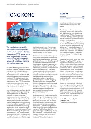 The media environment is
marked by the presence of a
dominant free-to-air television
broadcaster (TVB) along with a
wide range of free and paid
newspapers (including their
websites), broadcast stations,
and online news sites.
All sectors of the Hong Kong media face
increasing challenges to generate revenues
and maintain financial viability due to a
fragmented audience, competition for
advertising money and a continuing shift
towards online news consumption. More
than 80% of the population use online
sources for news. The aggregator Yahoo!
News is popular (43%), but an even larger
proportion of respondents come across
news stories via social media (60%). Print
is the least used source at 48%.
Hong Kong newspapers have been hard hit.
Falling circulation, declining ad spending,
and competition from the free dailies
resulted in the closure of two long-
established brands: HongKongDailyNews
and TheSun, in 2015 and 2016 respectively.
The top two mass-oriented newspapers,
OrientalDaily and AppleDailydominate the
print market and have successfully moved
their brands online. Free dailies including
HeadlineDaily, AM730, Skypost, and Metro
Dailycontinue to be popular sources of news
offline and online, though the quality and
professionalism of their content has been
subject to some criticism. The SouthChina
MorningPost, established in 1903, is the sole
English-language daily, and was acquired by
the Alibaba Group in 2016. The newspaper
subsequently removed the paywall so the
online edition is essentially free even though
it still charges for the print edition.
Online alternative news brands have grown
rapidly in the past decade as dissatisfaction
with the mainstream press, due to perceived
political interference from China, has opened
an audience niche for more opinionated
news coverage. Some online news sites such
as Stand News and PassionTimes are often
critical of the government, while more recent
entrants such as HK01 and Citizen News
have a more general interest orientation.
Although these online brands do have a
sizeable audience, they are not recognised by
the government as legitimate media
organisations and so are banned from
government press events. The Hong Kong
Journalists Association has appealed for
some of these brands to be given full media
access privileges for the 2017 Hong Kong
Chief Executive Election (especially to enter
the press area at the venue where the
election result is announced) but the
government has stood firm.
In terms of ratings of online news providers,
Apple Daily’s pro-democracy outlook means
a high proportion of its users rate it positively
for reliable and accurate news. By contrast,
TVB is seen by many citizens as politically
conservative. Some citizens even call the
broadcaster CCTVB, referencing the state
organ CCTV (China Central Television) in the
mainland. Apple Daily was also rated
particularly highly as best for being amusing
and entertaining. This is likely to be closely
related to its Motion News format, which
uses videos, graphics, and computer
animations to construct sometimes
sensational, sometimes humorous, and
sometimes satirical audio-visual news
reports.
The television market also faces many
challenges. The closure of cash-strapped
Asia Television (ATV) coincided with the
establishment of ViuTV, the free television
service arm of the pay-TV service provider
NowTV. Nonetheless, Television Broadcasts
Limited (TVB) remained the
overwhelmingly dominant player in the free
TV market. This is reflected in its top rating
for offline and online news. However, TVB
quit the pay-TV market following years of
heavy losses, leaving NowTV and i-Cable as
the only pay-TV providers. As of late April
2017, the parent company of i-Cable has
found a new group of investors willing to
buy the station.
Hong Kong’s only public broadcaster Radio
Television Hong Kong (RTHK) remains an
important source of news, particularly
through its radio broadcasts. It established
its online presence very early in 1994 and
since then all of its TV and radio content
has been available online. In 2016 it also
became the sole provider of digital radio
broadcasting following the decision of
other providers to return their licences to
the government rather than compete in a
market that had few people willing to pay
for digital radios.
Despite the proliferation of ‘free’ online
content, Hong Kong ranks comparatively
high for paid online content. This is mainly
because access to prominent brands such
as BBC, CNN, and Hong Kong Economic
Times, require some form of subscription,
and many online alternative news brands
solicit donations from the public.
Michael Chan, Hsuan-Ting Chen
and Francis Lee
ChineseUniversity of Hong Kong
HONG KONG STATISTICS
Population 7.4m
Internet penetration 82%
Reuters Institute for the Study of Journalism /	 Digital News Report 2017
 