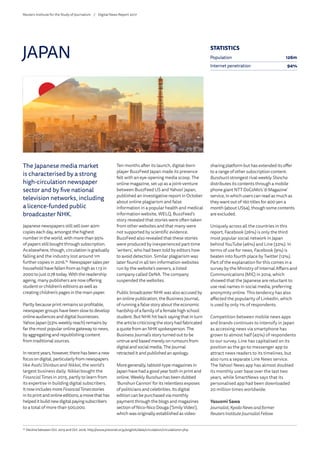 The Japanese media market
is characterised by a strong
high-circulation newspaper
sector and by five national
television networks, including
a licence-funded public
broadcaster NHK.
Japanese newspapers still sell over 40m
copies each day, amongst the highest
number in the world, with more than 95%
of papers still bought through subscription.
As elsewhere, though, circulation is gradually
falling and the industry lost around 1m
further copies in 2016.76
Newspaper sales per
household have fallen from as high as 1.13 in
2000 to just 0.78 today. With the readership
ageing, many publishers are now offering
student or children’s editions as well as
creating children’s pages in the main paper.
Partly because print remains so profitable,
newspaper groups have been slow to develop
online audiences and digital businesses.
Yahoo Japan (53% weekly reach) remains by
far the most popular online gateway to news,
by aggregating and republishing content
from traditional sources.
Inrecentyears,however,therehasbeenanew
focusondigital,particularlyfromnewspapers
like Asahi Shinbun and Nikkei, the world’s
largest business daily. Nikkei bought the
FinancialTimes in 2015, partly to learn from
its expertise in building digital subscribers.
ItnowincludesmoreFinancialTimesstories
initsprintandonlineeditions,amovethathas
helpeditbuildnewdigitalpayingsubscribers
to a total of more than 500,000.
Ten months after its launch, digital-born
player BuzzFeed Japan made its presence
felt with an eye-opening media scoop. The
online magazine, set up as a joint-venture
between BuzzFeed US and Yahoo! Japan,
published an investigative report in October
about online plagiarism and false
information in a popular health and medical
information website, WELQ. BuzzFeed’s
story revealed that stories were often taken
from other websites and that many were
not supported by scientific evidence.
BuzzFeed also revealed that these stories
were produced by inexperienced part-time
‘writers’, who had been told by editors how
to avoid detection. Similar plagiarism was
later found in all ten information websites
run by the website’s owners, a listed
company called DeNA. The company
suspended the websites.
Public broadcaster NHK was also accused by
an online publication, the Business Journal,
of running a false story about the economic
hardship of a family of a female high school
student. But NHK hit back saying that in turn
the article criticising the story had fabricated
a quote from an NHK spokesperson. The
Business Journal’s story turned out to be
untrue and based merely on rumours from
digital and social media. The Journal
retracted it and published an apology.
More generally, tabloid-type magazines in
Japan have had a good year both in print and
online. Weekly Bunshun has been dubbed
‘Bunshun Cannon’ for its relentless exposes
of politicians and celebrities. Its digital
edition can be purchased via monthly
payment through the blogs and magazines
section of Nico-Nico Douga (‘Smily Video’),
which was originally established as video-
sharing platform but has extended its offer
to a range of other subscription content.
Bunshun’s strongest rival weekly Shincho
distributes its contents through a mobile
phone giant NTT DoCoMo’s ‘d-Magazine’
service, in which users can read as much as
they want out of 160 titles for 400 yen a
month (about US$4), though some contents
are excluded.
Uniquely across all the countries in this
report, Facebook (26%) is only the third
most popular social network in Japan
behind YouTube (46%) and Line (32%). In
terms of use for news, Facebook (9%) is
beaten into fourth place by Twitter (12%).
Part of the explanation for this comes in a
survey by the Ministry of Internal Affairs and
Communications (MIC) in 2014, which
showed that the Japanese are reluctant to
use real names in social media, preferring
anonymity online. This tendency has also
affected the popularity of LinkedIn, which
is used by only 1% of respondents.
Competition between mobile news apps
and brands continues to intensify in Japan
as accessing news via smartphone has
grown to almost half (45%) of respondents
to our survey. Line has capitalised on its
position as the go-to messenger app to
attract news readers to its timelines, but
also runs a separate Line News service.
The Yahoo! News app has almost doubled
its monthly user base over the last two
years, while SmartNews says that its
personalised app had been downloaded
20 million times worldwide.
Yasuomi Sawa
Journalist, Kyodo News and former
Reuters InstituteJournalist Fellow
JAPAN
76
	Decline between Oct. 2015 and Oct. 2016. http://www.pressnet.or.jp/english/data/circulation/circulation01.php
STATISTICS
Population 126m
Internet penetration 94%
Reuters Institute for the Study of Journalism /	 Digital News Report 2017
 