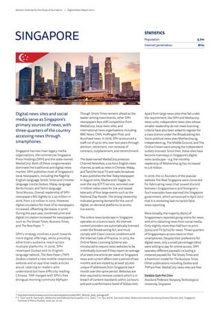 Digital news sites and social
media serve as Singapore’s
primary sources of news, with
three-quarters of the country
accessing news through
smartphones.
Singapore has two main legacy media
organisations, the commercial Singapore
Press Holdings (SPH) and the state-owned
MediaCorp. Both of these conglomerates
dominate the traditional and digital news
market. SPH publishes most of Singapore’s
local newspapers, including the flagship
English-language StraitsTimes and Chinese-
language LianheZaobao, Malay-language
BeritaHarian, and Tamil-language
TamilMurasu. Overall readership of SPH
newspapers fell slightly to 2.43 million in
2016, from 2.6 million in 2015. However,
digital circulation for most of its newspapers
increased, offsetting decreases in print.
During the past year, combined print and
digital circulation increased for newspapers
such as TheStraitsTimes, BusinessTimes,
and TheNewPaper. 79
SPH’s strategy involves a push towards
more digital offerings, while providing
advertisers audience reach across
multiple platforms. In 2016, SPH
revamped Zaobao and its English-
language tabloid, The New Paper (TNP).
Zaobao created a new mobile-responsive
website and an app that reads articles
aloud, catering to readers who
understand but have difficulty reading
Chinese. TNP merged with SPH’s free
bilingual morning commute MyPaper.
Though StraitsTimes remains ahead as the
leader among news brands, other SPH
newspapers face stiff competition from
MediaCorp, local news sites, and
international news organisations including
BBC News, CNN, Huffington Post, and
BuzzFeed news. In 2016, SPH announced a
staff cut of up to 10% over two years through
attrition, retirement, non-renewal of
contracts, outplacement, and retrenchment.
Thestate-ownedMediaCorpproduces
ChannelNewsAsia,a24-hourEnglishnews
channel,aswellasnewsinChinese,Malay,
andTamilforlocalTVandradiobroadcast.
ItalsopublishesthefreeTodaynewspaper.
In August 2016, Mediacorp’s Toggle, its
over-the-top (OTT) service, recorded over
11 million video views for live and repeat
telecasts of four large events such as the
NationalDayParade.Thestrongviewership
indicates growing demand for the use of
digital, on-demand platforms to access
live events.
The online news landscape in Singapore
operates on a licence basis. All internet
content providers are automatically licensed
under the Broadcasting Act, and must
comply with Class Licence conditions and
the Internet Code of Practice. In 2013, the
Online News Licensing Scheme was
introduced to require news websites to be
individually licensed if they report an average
of at least one article per week on Singapore
news and current affairs over a period of two
months and are visited by at least 50,000
unique IP addresses from Singapore each
month over the same period. Websites are
then required to remove content which is in
breach of content standards within 24 hours
and post a performance bond of SG$50,000.
Apart from large news sites that fall under
the requirement, like SPH and Mediacorp
news units, independent news sites whose
smaller readership do not meet licensing
criteria have also been asked to register for
a class licence under the Broadcasting Act.
Socio-political news sites Mothership.sg,
Independent.sg, The Middle Ground, and The
Online Citizen were among the independent
outlets licensed. Since then, these sites have
become mainstays in Singapore’s digital
news landscape – e.g. the monthly
readership of Mothership.sg has increased
to 3.8 million.
In 2016, the co-founders of the popular
website The Real Singapore were convicted
for fabricating news that sowed discord
between Singaporeans and foreigners.
Such examples have alarmed the Singapore
government, which announced in April 2017
that it is reviewing laws to tackle false
news reporting.
More broadly, the majority (85%) of
Singaporeans reported going online for news,
with 61% obtaining news from social media.
Only slightly more than half turn to print
(53%) and TV (57%) for news. Three-quarters
of Singaporeans access news on their
smartphones. Despite their preference for
digital news, only a small percentage (16%)
were willing to pay for online access. SPH
operates different paywalls including a
metered paywall for TheStraitsTimesand
a freemium model for TheBusinessTimes.
Other publications includingZaobao and
TNPare free. MediaCorp news sites are free.
Debbie Goh Pei Chin
AssistantProfessor,NanyangTechnological
University,Singapore
SINGAPORE
79
	http://sph.listedcompany.com/misc/annualreport/2016b/SPH_AR2016_daily_average.pdf
80
	C. Soon and N. Samsudin, Media Use and Political Participation. In C. Soon, T. H. Tan, and N. Samsudin (eds), Media and Internet Use during General Election 2015. Singapore:
Institute of Policy Studies, 2016, pp. 27–55.
STATISTICS
Population 5.7m
Internet penetration 81%
Reuters Institute for the Study of Journalism /	 Digital News Report 2017
 
