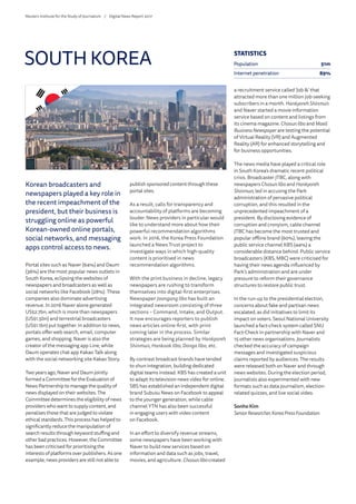 Korean broadcasters and
newspapers played a key role in
the recent impeachment of the
president, but their business is
struggling online as powerful
Korean-owned online portals,
social networks, and messaging
apps control access to news.
Portal sites such as Naver (64%) and Daum
(36%) are the most popular news outlets in
South Korea, eclipsing the websites of
newspapers and broadcasters as well as
social networks like Facebook (28%). These
companies also dominate advertising
revenue. In 2016 Naver alone generated
US$2.7bn, which is more than newspapers
(US$1.5bn) and terrestrial broadcasters
(US$1.1bn) put together. In addition to news,
portals offer web search, email, computer
games, and shopping. Naver is also the
creator of the messaging app Line, while
Daum operates chat app Kakao Talk along
with the social networking site Kakao Story.
Two years ago, Naver and Daum jointly
formed a Committee for the Evaluation of
News Partnership to manage the quality of
news displayed on their websites. The
Committee determines the eligibility of news
providers who want to supply content, and
penalises those that are judged to violate
ethical standards. This process has helped to
significantly reduce the manipulation of
search results through keyword stuffing and
other bad practices. However, the Committee
has been criticised for prioritising the
interests of platforms over publishers. As one
example, news providers are still not able to
publish sponsored content through these
portal sites.
As a result, calls for transparency and
accountability of platforms are becoming
louder. News providers in particular would
like to understand more about how their
powerful recommendation algorithms
work. In 2016, the Korea Press Foundation
launched a News Trust project to
investigate ways in which high-quality
content is prioritised in news
recommendation algorithms.
With the print business in decline, legacy
newspapers are rushing to transform
themselves into digital-first enterprises.
Newspaper Joongang Ilbo has built an
integrated newsroom consisting of three
sections – Command, Intake, and Output.
It now encourages reporters to publish
news articles online-first, with print
coming later in the process. Similar
strategies are being planned by Hankyoreh
Shinmun, Hankook Ilbo, Donga Ilbo, etc.
By contrast broadcast brands have tended
to shun integration, building dedicated
digital teams instead. KBS has created a unit
to adapt its television news video for online.
SBS has established an independent digital
brand Subusu News on Facebook to appeal
to the younger generation, while cable
channel YTN has also been successful
in engaging users with video content
on Facebook.
In an effort to diversify revenue streams,
some newspapers have been working with
Naver to build new services based on
information and data such as jobs, travel,
movies, and agriculture. Chosun Ilbo created
a recruitment service called ‘Job ’ that
attracted more than one million job-seeking
subscribers in a month. Hankyoreh Shinmun
and Naver started a movie information
service based on content and listings from
its cinema magazine. Chosun Ilbo and Maeil
Business Newspaper are testing the potential
of Virtual Reality (VR) and Augmented
Reality (AR) for enhanced storytelling and
for business opportunities.
The news media have played a critical role
in South Korea’s dramatic recent political
crisis. Broadcaster JTBC, along with
newspapers Chosun Ilbo and Hankyoreh
Shinmun, led in accusing the Park
administration of pervasive political
corruption, and this resulted in the
unprecedented impeachment of a
president. By disclosing evidence of
corruption and cronyism, cable channel
JTBC has become the most trusted and
popular offline brand (60%), leaving the
public service channel KBS (44%) a
considerable distance behind. Public service
broadcasters (KBS, MBC) were criticised for
having their news agenda influenced by
Park’s administration and are under
pressure to reform their governance
structures to restore public trust.
In the run-up to the presidential election,
concerns about fake and partisan news
escalated, as did initiatives to limit its
impact on voters. Seoul National University
launched a fact-check system called SNU
Fact-Check in partnership with Naver and
15 other news organisations. Journalists
checked the accuracy of campaign
messages and investigated suspicious
claims reported by audiences. The results
were released both on Naver and through
news websites. During the election period,
journalists also experimented with new
formats such as data journalism, election-
related quizzes, and live social video.
Sonho Kim
SeniorResearcher,KoreaPressFoundation
SOUTH KOREA STATISTICS
Population 51m
Internet penetration 89%
Reuters Institute for the Study of Journalism /	 Digital News Report 2017
 