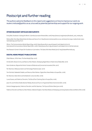 The authors welcome feedback on this report and suggestions on how to improve our work via
reuters.institute@politics.ox.ac.uk as well as potential partnerships and support for our ongoing work.
OTHER RELEVANT ARTICLES AND SURVEYS
Emily Bell, Facebook is Eating the World. ColombiaJournalism Review (Mar. 2016) https://www.cjr.org/analysis/facebook_and_media.php
Melissa Bell, NineWaysMediaBroke the Newsand How toFixit. http://reutersinstitute.politics.ox.ac.uk/news/nine-ways-media-broke-news-
%E2%80%93-and-how-fix-it
Ofcom, TheCommunicationsMarketReport(Aug. 2016): https://www.ofcom.org.uk/research-and-data/cmr/cmr16
InternationalCommunicationsMarketReport(Dec. 2016): https://www.ofcom.org.uk/research-and-data/cmr/cmr16/international
Pew Research Center’s Project for Excellence in Journalism, TheStateof theNews Media (2017): http://stateofthemedia.org
DIGITAL NEWS PROJECT PUBLICATIONS
Zillah Watson, VRforNews:The New Reality?(Apr. 2017)
Annika Sehl, Alessio Cornia, and Rasmus Kleis Nielsen, DevelopingDigitalNewsinPublicServiceMedia (Mar. 2017)
Kevin Anderson, Beyondthe Article:Frontiersof EditorialandCommercial Innovation (Feb. 2017)
Nic Newman, MediaJournalismand TechnologyPredictions(Jan. 2017)
Tom Nicholls, Nabeelah Shabbir, and Rasmus Kleis Nielsen, Digital-Born News Mediain Europe(Dec. 2016)
Nic Newman, NewsAlertsand the Battle for Lockscreen(Nov. 2016)
Lucas Graves, and Federica Cherubini, The Rise of Fact-Checking Sites in Europe (Nov. 2016)
Jason Vir, and Andrew Dodds (Kantar Media), Brand and Trust in aFragmented News Environment (Oct. 2016)
Antonis Kalogeropoulos, Federica Cherubini, and Nic Newman, TheFutureof OnlineVideo (June 2016)
Federica Cherubini and Rasmus Kleis Nielsen, EditorialAnalytics:HowNewsMediaareDevelopingandUsingAudienceDataandMetrics (Feb. 2016)
Postscript and further reading
133/132
 