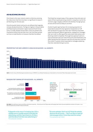 AD-BLOCKING ON HOLD
One threat to the news industry seems a little less pressing.
Our data show that there has been no significant increase in
ad-blocking over the last year.
Around a quarter (24%) continue to use software that magically
removes all advertisements. The figure is highest in Greece (36%)
and Poland (32%) and lowest in Japan (13%) and South Korea
(12%). Crucially, despite industry fears, it has not spread to the
smartphone where only less than one in ten (7%) have worked
out how to install blockers or browsers that block by default.
The threat has not gone away. In focus groups, those who were not
aware of them expressed strong interest in using them, but for the
moment usage is largely confined to the desktop. Younger groups
are also almost twice as likely to use them.
Another hopeful sign has been the increasing proportion of
respondents (43%) who have agreed to temporarily turn off
their ad-blocker for particular news sites. Publishers have been
experimenting with different approaches, ranging from messages
that ‘ask nicely’, to offering ad-free subscription alternatives, and
blocking content completely. The tough love approach seems to
have worked best with over half of those who had whitelisted a site
(58%) saying they did it because it was the only way they could see
the content. A quarter (26%) responded to messages explaining
that sites need advertising to survive.
0%
10%
20%
30%
40%
50%
36
32 31 31
29 28 28 28 27 27 27 27 27 26 26
24 24 24 24 24 24 23 23 23 23 23 22 22 22
20 20 19
17 17
13 12
KORJPNBRAHKSUITWNITASVKNLDUKCZEBELNORUSAAUTDENSGPFINCHLROUAUSCANSWEMEXCROHUNTURMYSSPAGERPORIREARGFRAPOLGRE
PROPORTION THAT ARE CURRENTLY USING AN AD-BLOCKER – ALL MARKETS
QAD4. On which, if any, of the following personal devices do you CURRENTLY use software that allows you to block adverts on the internet?Base:Totalsampleineachmarket.
REUTERS INSTITUTE FOR THE STUDY OF JOURNALISM
Slide 60
0% 25% 50% 75%
12
26
43
58
REASONS FOR TURNING OFF AD-BLOCKERS – ALL MARKETS
I wanted to
see the adverts
I was told that the website requires
money from advertising to keep going
The website or content did not display
properly with the ad blocker enabled
It was the only way to
view the website or content
43% have
temporarily
disabled their
ad-blocker
for news
REUTERS INSTITUTE FOR THE STUDY OF JOURNALISM
Slide 62
Opt_QAD5i. Base:Allwhohaveeverdisabledtheirad-blocker:Allmarkets=11,513.
Note:ThisquestionwasnotaskedinIrelandandAustralia.
“ItdependsonthesourceI’mlookinginto.Ifit’sa
reliablesourceIusuallyremoveitandtakethe
advertising,andthenIputitbackon,it’slikea
wallthatdoesn’tletthatmassadvertisingin.”
Focusgroup(35–54),Spain
“OnsomewebsitesIdon’tuseitifIthinkthewebsite
deservestheadincome…Idon’tusethemonspecial
interestpageswhereIknowtheyneedthemoney.”
Focusgroup(35–54),Finland
Reuters Institute for the Study of Journalism /	 Digital News Report 2017
 