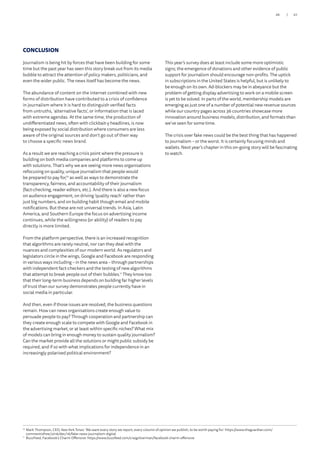 CONCLUSION
Journalism is being hit by forces that have been building for some
time but the past year has seen this story break out from its media
bubble to attract the attention of policy makers, politicians, and
even the wider public. The news itself has become the news.
The abundance of content on the internet combined with new
forms of distribution have contributed to a crisis of confidence
in journalism where it is hard to distinguish verified facts
from untruths, ‘alternative facts’, or information that is laced
with extreme agendas. At the same time, the production of
undifferentiated news, often with clickbait-y headlines, is now
being exposed by social distribution where consumers are less
aware of the original sources and don’t go out of their way
to choose a specific news brand.
As a result we are reaching a crisis point where the pressure is
building on both media companies and platforms to come up
with solutions. That’s why we are seeing more news organisations
refocusing on quality, unique journalism that people would
be prepared to pay for,10
as well as ways to demonstrate the
transparency, fairness, and accountability of their journalism
(fact-checking, reader editors, etc.). And there is also a new focus
on audience engagement, on driving ‘quality reach’ rather than
just big numbers, and on building habit though email and mobile
notifications. But these are not universal trends. In Asia, Latin
America, and Southern Europe the focus on advertising income
continues, while the willingness (or ability) of readers to pay
directly is more limited.
From the platform perspective, there is an increased recognition
that algorithms are rarely neutral, nor can they deal with the
nuances and complexities of our modern world. As regulators and
legislators circle in the wings, Google and Facebook are responding
in various ways including – in the news area – through partnerships
with independent fact-checkers and the testing of new algorithms
that attempt to break people out of their bubbles.11
They know too
that their long-term business depends on building far higher levels
of trust than our survey demonstrates people currently have in
social media in particular.
And then, even if those issues are resolved, the business questions
remain. How can news organisations create enough value to
persuade people to pay? Through cooperation and partnership can
they create enough scale to compete with Google and Facebook in
the advertising market, or at least within specific niches? What mix
of models can bring in enough money to sustain quality journalism?
Can the market provide all the solutions or might public subsidy be
required, and if so with what implications for independence in an
increasingly polarised political environment?
This year’s survey does at least include some more optimistic
signs; the emergence of donations and other evidence of public
support for journalism should encourage non-profits. The uptick
in subscriptions in the United States is helpful, but is unlikely to
be enough on its own. Ad-blockers may be in abeyance but the
problem of getting display advertising to work on a mobile screen
is yet to be solved. In parts of the world, membership models are
emerging as just one of a number of potential new revenue sources
while our country pages across 36 countries showcase more
innovation around business models, distribution, and formats than
we’ve seen for some time.
The crisis over fake news could be the best thing that has happened
to journalism – or the worst. It is certainly focusing minds and
wallets. Next year’s chapter in this on-going story will be fascinating
to watch.
10
	Mark Thompson, CEO, New York Times: ‘We want every story we report, every column of opinion we publish, to be worth paying for.’ https://www.theguardian.com/
commentisfree/2016/dec/16/fake-news-journalism-digital
11
	 BuzzFeed, Facebook’s Charm Offensive: https://www.buzzfeed.com/craigsilverman/facebook-charm-offensive
27/26
 