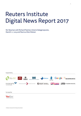 Reuters Institute
Digital News Report 2017
Nic Newman with Richard Fletcher, Antonis Kalogeropoulos,
David A. L. Levy and Rasmus Kleis Nielsen
© Reuters Institute for the Study of Journalism
Supported by
Surveyed by
3
 