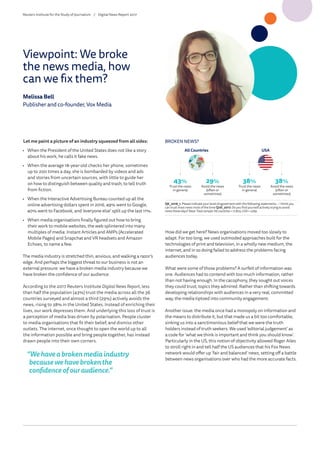 Let me paint a picture of an industry squeezed from all sides:
•	 When the President of the United States does not like a story
about his work, he calls it fake news.
•	 When the average 18-year-old checks her phone, sometimes
up to 200 times a day, she is bombarded by videos and ads
and stories from uncertain sources, with little to guide her
on how to distinguish between quality and trash, to tell truth
from fiction.
•	 When the Interactive Advertising Bureau counted up all the
online advertising dollars spent in 2016, 49% went to Google,
40% went to Facebook, and ‘everyone else’ split up the last 11%.
•	 When media organisations finally figured out how to bring
their work to mobile websites, the web splintered into many
multiples of media: Instant Articles and AMPs (Accelerated
Mobile Pages) and Snapchat and VR headsets and Amazon
Echoes, to name a few.
The media industry is stretched thin, anxious, and walking a razor’s
edge. And perhaps the biggest threat to our business is not an
external pressure: we have a broken media industry because we
have broken the confidence of our audience.
According to the 2017 Reuters Institute Digital News Report, less
than half the population (43%) trust the media across all the 36
countries surveyed and almost a third (29%) actively avoids the
news, rising to 38% in the United States. Instead of enriching their
lives, our work depresses them. And underlying this loss of trust is
a perception of media bias driven by polarisation. People cluster
to media organisations that fit their belief, and dismiss other
outlets. The internet, once thought to open the world up to all
the information possible and bring people together, has instead
drawn people into their own corners.
“Wehaveabrokenmediaindustry
becausewehavebrokenthe
confidenceofouraudience.”
Q6_2016_1. Please indicate your level of agreement with the following statements. – I think you
can trust most news most of the time Q1di_2017. Do you find yourself actively trying to avoid
news these days? Base:Totalsample:Allcountries=71,805,USA=2269.
BROKEN NEWS?
All Countries USA
43%
Trust the news
in general
38%
Trust the news
in general
29%
Avoid the news
(often or
sometimes)
38%
Avoid the news
(often or
sometimes)
How did we get here? News organisations moved too slowly to
adapt. For too long, we used outmoded approaches built for the
technologies of print and television, in a wholly new medium, the
internet, and in so doing failed to address the problems facing
audiences today.
What were some of those problems? A surfeit of information was
one. Audiences had to contend with too much information, rather
than not having enough. In the cacophony, they sought out voices
they could trust, topics they admired. Rather than shifting towards
developing relationships with audiences in a very real, committed
way, the media tiptoed into community engagement.
Another issue: the media once had a monopoly on information and
the means to distribute it, but that made us a bit too comfortable,
sinking us into a sanctimonious belief that we were the truth
holders instead of truth seekers. We used ‘editorial judgement’ as
a code for ‘what we think is important and think you should know’.
Particularly in the US, this notion of objectivity allowed Roger Ailes
to stroll right in and tell half the US audiences that his Fox News
network would offer up ‘fair and balanced’ news, setting off a battle
between news organisations over who had the more accurate facts.
Viewpoint: We broke
the news media, how
can we fix them?
Melissa Bell
Publisher and co-founder, Vox Media
Reuters Institute for the Study of Journalism /	 Digital News Report 2017
 