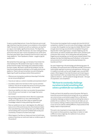 It seems a pretty bleak picture, I know. But there are some small
signs that there may be an answer to our problems in the problem
itself: if we work to rebuild trust with our audiences, we may find
our way to more stable, significant businesses. This Report has
found that in the US, after the election, the news media gained five
points from the prior year in terms of audience trust, at the same
time that subscription rates climbed for the first time in years and
major platforms – from Facebook to Twitter – sought to pay for
quality work.
We started Vox three years ago, worried about how broken the
news had become. We wanted to test ways to create a news
product built for today’s technology and sustained by today’s
business models. We haven’t solved all the problems, but we
have found loyal audiences looking to us for quality work across
platforms. There’s still work to be done, but we’re finding the
beginning of a path by asking ourselves these questions:
•	 What are we missing about audiences these days? And what
are we not providing them?
•	 How do we make our content irresistible and essential to them?
•	 Journalists used to live next door to their sources and their
audience. How do we recreate that sense of community when
our audiences live across the country – or the world?
•	 How do we redefine civic duty in an era when the parameters
of civic life are much narrower or much larger than we’ve
ever known?
•	 No one likes to be told what to think. Most of us appreciate
being invisibly guided to our own understanding and
conclusions. How can we, then, help our audiences seek
knowledge instead of simply publishing information?
•	 Now our audiences can see, in 360 degrees, the suffering in
every corner of the world at any time, the emotional impact
of an overwhelming, never-ending news cycle. What should
we be building when we are all inundated with anxiety and
uncertainty in streams of content every day?
•	 What happens if we face our biases and start to build news
products that show our work and make our evidence part of
the product?
12
	https://www.nytimes.com/2017/04/10/business/media/pulitzer-prizes-2017.html
13
	https://www.theguardian.com/media/2016/dec/08/guardian-announces-partnership-with-vice
This business has long been built on people who love the thrill of
competition, whether it’s an arms race of technology or sales deals
or scoops. But the golden era has long since faded. We don’t have
enough resources to go around and the competition has grown
beyond other media organisations. Instead of fighting over the
same stories, we need to amplify each other’s work, and then push
to discover other stories. You’re seeing that with partnerships
forged around storytelling, such as the recent shared Pulitzer Prize
between the NewYork Daily News and ProPublica12
or the recent
announcement of a content partnership deal between the
Guardian and Vice.13
You see it happening in the technology and advertising space. At
Vox Media, we’ve partnered with Condé Nast and NBC Universal to
build a better approach to premium ad experiences. And you see
it in platforms as well, such as with Google’s open-sourced AMP
project. What happens if we treat the lessons we’re learning as a
way to build each other up instead of tear each other down? Our
audiences deserve – and the speed of change demands – this type
of cooperation, not competition.
“Wehavetoconstantlychallenge
ourselvestobuildsomethingthat
solvesaproblemforouraudience.”
Finally, we have to be seized by a sense of purpose. We have to
know who we are and what we are trying to do, so our audience
can come to know us and what to expect from us. We have to
constantly challenge ourselves to build something that solves a
problem for our audience. This is a choice we all make: you can
try to scale by creating a shallow product that reaches everyone,
or you can try to scale by creating different unique products that
deeply matter to loyal audiences.
This work is too important to move slowly. We need to find
the answers to these questions, to go deep, to matter, to make
a difference every single day. Our audience’s trust, and our
businesses, depend on it.
31/30
 