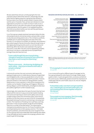 We also asked those who are currently paying for the most
important reasons behind their decision. Interestingly, the USA
(29%) had the highest proportion saying that they wanted to
fund journalism out of all 36 markets studied. A quarter (25%)
said the same in Australia. Here, we have seen donations to news
organisations jump from 1% in both countries in 2016, to 3% in
Australia, and 4% in the USA in the space of a year (amongst the
whole population). But this pattern is not repeated elsewhere.
If we look across all 36 markets, just 13% said they paid because
they wanted to fund journalism.
In our focus groups, people expressed reservations about the idea
of donating money to commercial entities, and were often unclear
on why they were being asked to do so. This is linked to a perfectly
justifiable lack of understanding about the state of the news
business. It is not obvious to outsiders, for example, why publishers
give content away for free at a time when they are losing money, or
why digital advertising should be worth so much less than print
advertising. When the situation was explained in focus group
discussions, it was often met with surprise, followed by sympathy
and concern, but also an undeniable sense of Schadenfreude
amongst those who have lost trust.
“Ineverreallythoughttheywerelosingfunding…
Ithoughtsomanywereaccessingthenewsonlinethat
theymakesomuchmoneyfromadvertising.”
20–34,UK
“They’reatrainwreck…thebickering,thefighting,the
namecalling…they’rejustsobiasedonbothsides,it
justgetsannoying.”
35–54,USA
In almost all countries, the most commonly cited reasons for
paying are to get access on mobile devices, because of a good deal
or print/digital bundle, or because people like to consume news
from a range of sources that includes paid-for providers. However,
there are variations in the reasons for paying between markets.
Mobile access is more important in many of the smartphone-first
markets, such as Sweden, Hong Kong, and Singapore. Whereas in
Norway, Belgium, and the Netherlands, print/digital bundles have
persuaded a significant number of people to pay.
Interestingly, when asked about the type of content that had most
influenced their decision to pay, across all 36 markets breaking
news (41%) and reporting on recent events (38%) come out top.
In-depth analysis (34%) and commentary (29%), which tend to
be distinct to the news source, are next on the list. Comparatively
few people (23%) pay for access to entertaining or amusing news
content. The importance of breaking news is perhaps surprising,
given that in most countries people can get the same breaking
news from a number of free alternatives. This reasoning has
motivated some publishers (such as The Times of London) to stop
providing breaking news to their paying customers. This makes
sense for publishers, and whilst there was some recognition from
our focus groups that social media often does breaking news better,
it may ultimately be hard to explain this to paying customers who
expect to get the full package.
“IfIampayingforitIwouldratherbethefirsttoknow.”
20–34, USA
In our survey we focused on different types of coverage, but the
focus groups allowed for other factors to emerge. People valued
quality content, in particular good writers, exclusives, and behind-
the-scenes access. Additionally, people stressed the importance of
mobile apps that are customisable, easy to use, and can integrate
multiple devices.
“Itshouldfeeluseful,newsthatIcan’tgetanywhere
else,awellthought-outandwellwrittenpiece,not
justsomethingthat’sthrowntogetherandputon
theinternet.”
20–34, Finland
“Somepeoplearemoreengaging,Ifind.Personally,
that’swhyIpayfortheNewYorkTimes.”
20–34, USA
Q7aii.Yousaidthatyouhavepaidforonlinenewsinthelastyear…Whatarethemostimportantreasonsforthis?Plea
Q7aii.Yousaidthatyouhavepaidforonlinenewsinthelastyear…Whatarethemostimportant
reasonsforthis?Pleaseselectallthatapply.Base:Allwhopaidforonlinenewsinthelastyear:All
markets=9434.
00
REASONS FOR PAYING FOR ONLINE NEWS – ALL MARKETS
0% 10% 20% 30%
30
29
23
21
17
17
17
16
16
16
15
13
It allows me to access news
from my smartphone or tablet
I like to consume news
from a range of sources
I was offered
a good deal
I was able to pay for print
and online access together
My favourite news source
does not allow free access
It was the only way I could
access specialist information
I like to have access to information
that most people do not
There were benefits from membership
other than news access
It was cheaper than paying
for offline access
News you pay for is
better than free news
I need particular
information for my job
I want to help
fund journalism
35/34
 