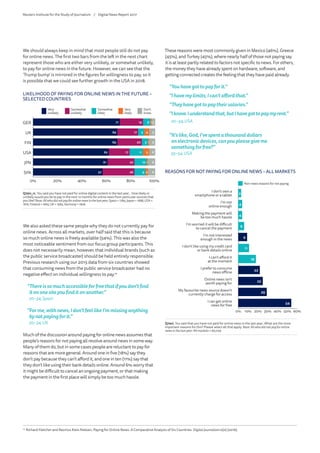 We also asked these same people why they do not currently pay for
online news. Across all markets, over half said that this is because
so much online news is freely available (54%). This was also the
most noticeable sentiment from our focus group participants. This
does not necessarily mean, however, that individual brands (such as
the public service broadcaster) should be held entirely responsible.
Previous research using our 2015 data from six countries showed
that consuming news from the public service broadcaster had no
negative effect on individual willingness to pay.14
“Thereissomuchaccessibleforfreethatifyoudon’tfind
itononesiteyoufinditonanother.”
20–34,Spain
“Forme,withnews,Idon’tfeellikeI’mmissinganything
bynotpayingforit.”
20–34,UK
Much of the discussion around paying for online news assumes that
people’s reasons for not paying all revolve around news in some way.
Many of them do, but in some cases people are reluctant to pay for
reasons that are more general. Around one in five (18%) say they
don’t pay because they can’t afford it, and one in ten (11%) say that
they don’t like using their bank details online. Around 6% worry that
it might be difficult to cancel an ongoing payment, or that making
the payment in the first place will simply be too much hassle.
LIKELIHOOD OF PAYING FOR ONLINE NEWS IN THE FUTURE –
SELECTED COUNTRIES
0% 20% 40% 60% 80% 100%
3
5
5
6
6
1
4
1
5
1
2
6
5
5
11
10
9
19
17
20
17
22
26
71
69
69
62
61
57
Don't know
Very likely
Somewhat likely
Somewhat unlikely
Very unlikely
SPA
JPN
USA
FIN
UK
GER
6
Very
unlikely
Somewhat
unlikely
Somewhat
likely
Very
likely
Don’t
know
Q7aiv_rc. You said you have not paid for online digital content in the last year... How likely or
unlikely would you be to pay in the next 12 months for online news from particular sources that
you like?Base:Allwhodidnotpayforonlinenewsinthelastyear:Spain= 1784,Japan= 1688,USA=
1816, Finland=1665,UK=1965,Germany = 1826.
These reasons were most commonly given in Mexico (46%), Greece
(45%), and Turkey (45%), where nearly half of those not paying say
it is at least partly related to factors not specific to news. For others,
the money they have already spent on hardware, software, and
getting connected creates the feeling that they have paid already.
“Youhavegottopayforit.”
“Ihavemylimits;Ican’taffordthat.”
“Theyhavegottopaytheirsalaries.”
“Iknow.Iunderstandthat,butIhavegottopaymyrent.”
20–34, USA
“It’slike,God,I’vespentathousanddollars
onelectronicdevices,canyoupleasegiveme
somethingforfree?”
35–54, USA
14
	Richard Fletcher and Rasmus Kleis Nielsen, Paying for Online News: A Comparative Analysis of Six Countries. Digital Journalism 0(0) (2016).
We should always keep in mind that most people still do not pay
for online news. The first two bars from the left in the next chart
represent those who are either very unlikely, or somewhat unlikely,
to pay for online news in the future. However, we can see that the
‘Trump bump’ is mirrored in the figures for willingness to pay, so it
is possible that we could see further growth in the USA in 2018.
Q7avi. You said that you have not paid for online news in the last year…What are the most important reasons for t
Allmarkets=60,029
REASONS FOR NOT PAYING FOR ONLINE NEWS – ALL MARKETS
0
3
4
4
6
I can get online news for free
My favourite news source doesn’t currently charge for access
Online news isn't worth paying for
I prefer to consume news offline
I can’t afford it at the moment
I don’t like using my credit card or bank details online
I’m not interested enough in the news
I’m worried it will be difficult to cancel the payment
Making the payment will be too much hassle
I’m not online enough
I don’t own a smartphone or a tablet
0
3
4
4
6
9
I can get online news for free
My favourite news source doesn’t currently charge for access
Online news isn't worth paying for
I prefer to consume news offline
I can’t afford it at the moment
I don’t like using my credit card or bank details online
I’m not interested enough in the news
I’m worried it will be difficult to cancel the payment
Making the payment will be too much hassle
I’m not online enough
I don’t own a smartphone or a tablet
Q7avi. You said that you have not paid for online news in the last year…What are the most
important reasons for this? Please select all that apply. Base: All who did not pay for online
news in the last year: All markets = 60,029
REASONS FOR NOT PAYING FOR ONLINE NEWS – ALL MARKETS
0% 10% 20% 30% 40% 50% 60%
3
4
4
6
9
11
18
22
25
29
54
I don’t own a
smartphone or a tablet
I’m not
online enough
Making the payment will
be too much hassle
I’m worried it will be difficult
to cancel the payment
I’m not interested
enough in the news
I don’t like using my credit card
or bank details online
I can’t afford it
at the moment
I prefer to consume
news offline
Online news isn’t
worth paying for
My favourite news source doesn’t
currently charge for access
I can get online
news for free
Non-news reasons for not paying
Reuters Institute for the Study of Journalism /	 Digital News Report 2017
 