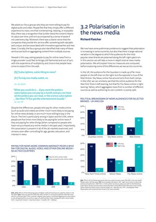 We asked our focus groups why they are more willing to pay for
digital audio and video. People felt that they simply offer a different
experience to news; one that is entertaining, relaxing, or enjoyable.
Also, there was a recognition that (unlike news) the content retains
its value over time, and isn’t accompanied by a sense of waste if
not used every day. Moreover, there was a clearer sense that the
companies that provide this service offer something both valuable
and unique, and are associated with innovative approaches and new
ideas. Crucially, the focus groups also identified that many of these
services are built on aggregating content from multiple sources.
Viewed in this way, asking people to pay for online news from a
single provider could feel strikingly old-fashioned and out of sync
with the experience of multiplicity and choice that people have
come to expect from the web.
[Q:]Subscriptions,subscribingtonews?
[A:]Toonlyonemediaoutlet,no.
25–34,Spain
“Whatyoucoulddois…ifyouwantthepolitics
subscriptionyoucanpay£5amonthandyoucanhave
allthepoliticsyoucanread,orthesciencesubscription
…likeNowTVhasgottheentertainmentbundle.”
25–34,UK
Despite the differences, people who pay for other media online
(such as audio and video) are either much more likely to be paying
for online news already, or are much more willing to pay in the
future. The link is particularly strong in Spain and the USA, where
people are five times more likely to be paying for online news if
they are paying for other things (when compared to people who
have not purchased any online media in the past year). Importantly,
this association is present in all of the 36 markets examined, and
remains even after controlling for age, gender, education, and
interest in news.
PAYING FOR NEWS MORE COMMON AMONGST PEOPLE WHO
PAY FOR DIGITAL AUDIO, VIDEO, AND OTHER ONLINE MEDIA –
SELECTED COUNTRIES
Q7b_2017. Which of the following types of digital media (if any) have you paid for online in the
last year? Q7a. Have you paid for ONLINE news content, or accessed a paid for ONLINE news
service in the last year? (This could be a digital subscription, combined digital/print subscription
or one off payment for an article or app or e-edition) Base:Doesnot/paysforotheronlinemedia:
USA =1034/1226,Finland=1004/1003,Spain= 1125/881,UK= 1168/944
0%
5%
10%
15%
20%
25%
30%
5
7
3 3
25
21
17
9
Does not pay for other online media
Pays for other online media
UKSPAFINUSA
Pays for other online media
Does not pay for other online media
We now have some preliminary evidence to suggest that polarisation
is increasing in some countries, but also that there is large national
variation in the degree to which the audiences for the most
popular news brands are polarised along the left–right spectrum.
In this section we will take a more in-depth look at news media
polarisation. We will explain how our measures are computed,
before exploring some of the differences we see across countries.
In the UK, the audience for the Guardian is made up of far more
people on the left than on the right, but the opposite is true of the
Mail Online. Sky News online has around 20% from both camps.
In the USA, we can similarly see that the online audience for the
NewYork Times is left-leaning, but that for Fox News online is right-
leaning. Yahoo, which aggregates news from a number of different
sources as well as authoring its own content, is evenly split.
POLITICAL BREAKDOWN OF NEWS AUDIENCES FOR SELECTED
BRANDS – UK AND USA
Q5b. Which of the following brands have you used to access news ONLINE in the last week?
Please select all that apply. Q1f. Some people talk about ‘left’, ‘right’, and ‘centre’ to describe
parties and politicians. With this in mind, where would you place yourself on the following
scale? Base:AllwhousedGuardianonline/SkyNewsonline/MailOnline/NewYorkTimes online/
Yahoo!News/FoxNewsonlineinthelastweek:UK=364/162/255,USA=403/495/447.Note:
Respondentswhoanswereddon’tknowtoQ1Fwereexcluded.
0%
10%
20%
30%
40%
50%
12
19
30
43
18
13
Mail OnlineSky News onlineGuardian online
Left-wing
Right-wing
0%
10%
20%
30%
40%
50%
7
20
4849
23
9
Fox News onlineYahoo! NewsNew York Times online
Left-wing
Right-wing
3.2 Polarisation in
the news media
Richard Fletcher
Reuters Institute for the Study of Journalism /	 Digital News Report 2017
 