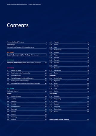 Foreword by David A. L. Levy 5
Methodology6
Authorship and Research Acknowledgements 7
SECTION 1
Executive Summary and Key Findings – Nic Newman 8
SECTION 2
Viewpoint: We Broke the News – Melissa Bell, Vox Media 28
SECTION 3
3.1 	 Paying for News  34
3.2	 Polarisation in the News Media 38
3.3	 News Avoidance  41
3.4	 Social Media and Incidental Exposure 43
3.5	 Participation and Online News 45
3.6	 Comparative Brand Analysis and New Countries 47
SECTION 4
Analysis by Country 50
Europe
4.1	 United Kingdom 54
4.2	Austria 56
4.3	Belgium 58
4.4	Croatia 60
4.5	 Czech Republic 62
4.6	Denmark 64
4.7	Finland 66
4.8	France 68
4.9	Germany 70
4.10	Greece 72
4.11	Hungary 74
4.12	Ireland 76
4.13	Italy 78
4.14	Netherlands 80
4.15	Norway 82
4.16	Poland 84
4.17	Portugal 86
4.18	Romania 88
4.19	Slovakia 90
4.20	Spain 92
4.21	Sweden 94
4.22	Switzerland 96
4.23	Turkey 98
Americas
4.24	 United States 102
4.25	Argentina 104
4.26	Brazil 106
4.27	Canada 108
4.28	Chile 110
4.29	Mexico 112
Asia Pacific
4.30	Australia 116
4.31	 Hong Kong 118
4.32	Japan 120
4.33	Malaysia 122
4.34	Singapore 124
4.35	 South Korea 126
4.36	Taiwan 128
Postscript and Further Reading 130
Contents
Reuters Institute for the Study of Journalism /	 Digital News Report 2017
 