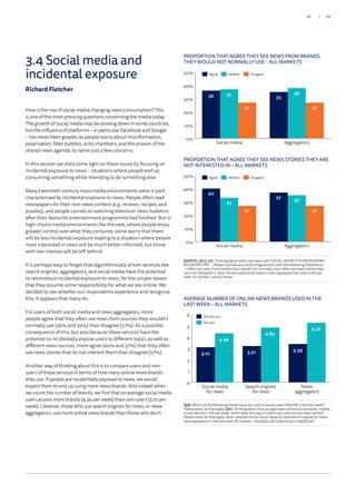 How is the rise of social media changing news consumption? This
is one of the most pressing questions concerning the media today.
The growth of social media may be slowing down in some countries,
but the influence of platforms – in particular Facebook and Google
– has never been greater, as people worry about misinformation,
polarisation, filter bubbles, echo chambers, and the erosion of the
shared news agenda, to name just a few concerns.
In this section we shed some light on these issues by focusing on
incidental exposure to news – situations where people end up
consuming something while intending to do something else.
Many twentieth-century mass media environments were in part
characterised by incidental exposure to news. People often read
newspapers for their non-news content (e.g. reviews, recipes, and
puzzles), and people carried on watching television news bulletins
after their favourite entertainment programme had finished. But in
high-choice media environments like the web, where people enjoy
greater control over what they consume, some worry that there
will be less incidental exposure leading to a situation where people
most interested in news will be much better informed, but those
with low interest will be left behind.
It is perhaps easy to forget that algorithmically driven services like
search engines, aggregators, and social media have the potential
to reintroduce incidental exposure to news, for the simple reason
that they assume some responsibility for what we see online. We
decided to see whether our respondents experience and recognise
this. It appears that many do.
For users of both social media and news aggregators, more
people agree that they often see news from sources they wouldn’t
normally use (36% and 35%) than disagree (27%). As a possible
consequence of this, but also because these services have the
potential to incidentally expose users to different topics as well as
different news sources, more agree (40% and 37%) that they often
see news stories that do not interest them than disagree (27%).
Another way of thinking about this is to compare users and non-
users of these services in terms of how many online news brands
they use. If people are incidentally exposed to news, we would
expect them to end up using more news brands. And indeed when
we count the number of brands, we find that on average social media
users access more brands (4.34 per week) than non-users (3.10 per
week). Likewise, those who use search engines for news, or news
aggregators, use more online news brands than those who don’t.
PROPORTION THAT AGREE THEY SEE NEWS FROM BRANDS
THEY WOULD NOT NORMALLY USE – ALL MARKETS
PROPORTION THAT AGREE THEY SEE NEWS STORIES THEY ARE
NOT INTERESTED IN – ALL MARKETS
Q12Fi/iii_2017_1/2. Thinking about when you have used SOCIAL MEDIA FOR NEWS/NEWS
AGGREGATORS … Please indicate your level of agreement with the following statements.
– I often see news from outlets that I would not normally use/I often see news stories that
I am not interested in. Base:Allwhousedsocialmediaornewsaggregatorsfornews in the last
week:Allmarkets=48,551/28,441.
0%
10%
20%
30%
40%
50%
27 27
37 38
36 35
AggregatorsSocial media
0%
10%
20%
30%
40%
50%
27 27
33
35
40
37
AggregatorsSocial media
Agree Neither Disagree
Agree Neither Disagree
AVERAGE NUMBER OF ONLINE NEWS BRANDS USED IN THE
LAST WEEK – ALL MARKETS
Q5B. Which of the following brands have you used to access news ONLINE in the last week?
Please select all that apply. Q10. Thinking about how you got news online (via computer, mobile,
or any device) in the last week, which were the ways in which you came across news stories?
Please select all that apply. Base:Used/didnotusesocialmediafornews/searchengines fornews/
newsaggregatorsinthelastweek:Allmarkets=28,557/43,23816,893/54,902 7799/63,997.
0
1
2
3
4
5
6
4.34
4.85
5.27
3.10 3.21 3.39
News
aggregators
Search engines
for news
Social media
for news
Did not use
Did use
3.4 Social media and
incidental exposure
Richard Fletcher
43/42
 