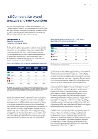 This year our survey includes a number of new markets in Asia
(Taiwan, Singapore, Malaysia, and Hong Kong to add to South Korea
and Japan) and Latin America (Chile, Argentina, and Mexico to add
to Brazil). Here regional experts explore the commonalities and
differences that exist within and between markets.
LATIN AMERICA
RAMÓN SALAVERRÍA
University of Navarra, Spain
Similar to other regions, internet users in Latin America show low
levels of trust in their media. There is a widespread feeling among
online news consumers that the independence of the media is
under pressure from both political and commercial interests.
This feeling is especially notable in Argentina, where media tend
to be politically polarised, but is less pronounced in Brazil –
as evidenced by the gap between overall trust in the news and
trust in the sources I use (see chart below).
Mobile devices are particularly important for news consumption
in Latin America. For many Latin American people, mainly those
of lower income, having a home computer connected to the
internet has been for years an almost unattainable luxury. Thanks
to the growth of cheap mobile devices, many of these formerly
disconnected people are now becoming intensive internet users for
the first time. In 2017, three of the four Latin American countries
studied in our report showed higher online news consumption
rates through smartphones than computers. In Mexico and Chile
that difference was especially significant: while the online news
consumption through computers reached an average of roughly
50%, that level went up to more than 70% with smartphones.
TRUST IN THE NEWS – SELECTED LATIN AMERICAN COUNTRIES
TRUST IN THE NEWS – SELECTED LATIN AMERICAN COUNTRIES
Q6 (series). Please indicate your level of agreement with the following statements: – I think
I can trust most of the news most of the time/most of the news I consume/The media is free
from undue political or government interest/undue business or commercial influence most
of the time. Showing net agree code Base: Total sample in each country/all markets.
Q6 (series). Please indicate your level of agreement with the following statements: – I think
I can trust most of the news most of the time/most of the news I consume/The media is free
from undue political or government interest/undue business or commercial influence most
of the time. Showing net agree code Base: Total sample in each country/all markets.
Brazil Argentina Chile Mexico All
Country
Trust in
the news
60% 39% 47% 49% 43%
Trust in the
news I use
60% 52% 48% 55% 49%
Free from political
influence
30% 16% 17% 19% 25%
Free from economic
influence
30% 16% 17% 21% 25%
Trust in the
news
Trust in the
news I use
Free from
political
influence
Free from
business
influence
Brazil 60% 60% 30% 30%
Argentina 39% 52% 16% 16%
Chile 47% 48% 17% 17%
Mexico 49% 55% 19% 21%
All Countries 43% 49% 25% 25%
Q8B. Which, if any, of the following devices have you used to access news in the last week?
Base:Totalsampleineachcountry/allmarkets.
Smartphone 65% 62% 74% 70% 56%
Computer 62% 62% 51% 45% 58%
Tablet 16% 17% 18% 24% 22%
PROPORTION USING SELECTED DEVICES FOR NEWS –
SELECTED LATIN AMERICAN COUNTRIES
Q8B. Which, if any, of the following devices have you used to access news in the last week?
Base:Totalsampleineachcountry/allmarkets.
Smartphone Computer Tablet
Brazil 65% 62% 16%
Argentina 62% 62% 17%
Chile 74% 51% 18%
Mexico 70% 45% 24%
All Countries 56% 58% 22%
This phenomenon also helps us to understand the high popularity
of social media as a news source. While in 2017 the average use
worldwide of social media as a source for news is 54%, in the four
countries analysed in Latin America this percentage rises to nearly
or even more than 70%. Chile (76%), Argentina (74%), and Mexico
(72%) stand out worldwide as three of the countries where social
media are by far the most important source of news access.
In terms of media brands, general content television channels are
consistently the main offline source of news in all the countries,
with newspapers and radio networks behind. On the internet,
however, these positions change depending on the country: in
Brazil, television channels’ websites remain the main source
for news; in Argentina and Chile the ranking is led by quality
newspapers’ websites; and finally, in Mexico, it is striking that the
top source for online news is a digital-born medium (Aristegui
Noticias). In none of the four countries analysed has the top offline
news brand managed to maintain its leading position online. This
suggests a significant shift in the preferences of news consumption
between internet users and non-users in the region.
The leading online news brands in Latin America are consistently
country-based media outlets. It’s noteworthy that, with the
exception of Terra, an internet portal of Spanish origin well
established in the region since the late 1990s, the rest of the
international news brands ranked in the top 20 in these countries
are either US or UK based. Together with their good reputation,
the pre-eminence of these English and American brands has
been helped by their strategy of publishing online news in local
languages, either Spanish or Portuguese.
3.6 Comparative brand
analysisandnewcountries
47/46
 