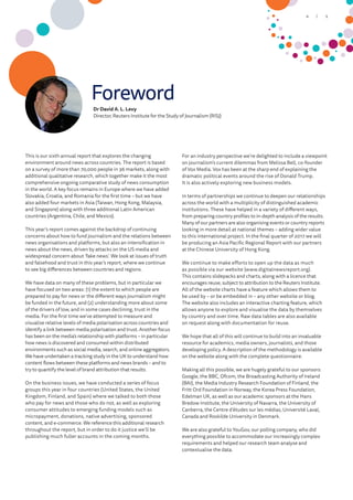 Foreword
Dr David A. L. Levy
Director, Reuters Institute for the Study of Journalism (RISJ)
This is our sixth annual report that explores the changing
environment around news across countries. The report is based
on a survey of more than 70,000 people in 36 markets, along with
additional qualitative research, which together make it the most
comprehensive ongoing comparative study of news consumption
in the world. A key focus remains in Europe where we have added
Slovakia, Croatia, and Romania for the first time – but we have
also added four markets in Asia (Taiwan, Hong Kong, Malaysia,
and Singapore) along with three additional Latin American
countries (Argentina, Chile, and Mexico).
This year’s report comes against the backdrop of continuing
concerns about how to fund journalism and the relations between
news organisations and platforms, but also an intensification in
news about the news, driven by attacks on the US media and
widespread concern about ‘fake news’. We look at issues of truth
and falsehood and trust in this year’s report, where we continue
to see big differences between countries and regions.
We have data on many of these problems, but in particular we
have focused on two areas: (1) the extent to which people are
prepared to pay for news or the different ways journalism might
be funded in the future, and (2) understanding more about some
of the drivers of low, and in some cases declining, trust in the
media. For the first time we’ve attempted to measure and
visualise relative levels of media polarisation across countries and
identify a link between media polarisation and trust. Another focus
has been on the media’s relationship with platforms – in particular
how news is discovered and consumed within distributed
environments such as social media, search, and online aggregators.
We have undertaken a tracking study in the UK to understand how
content flows between these platforms and news brands – and to
try to quantify the level of brand attribution that results.
On the business issues, we have conducted a series of focus
groups this year in four countries (United States, the United
Kingdom, Finland, and Spain) where we talked to both those
who pay for news and those who do not, as well as exploring
consumer attitudes to emerging funding models such as
micropayment, donations, native advertising, sponsored
content, and e-commerce. We reference this additional research
throughout the report, but in order to do it justice we’ll be
publishing much fuller accounts in the coming months.
For an industry perspective we’re delighted to include a viewpoint
on journalism’s current dilemmas from Melissa Bell, co-founder
of Vox Media. Vox has been at the sharp end of explaining the
dramatic political events around the rise of Donald Trump.
It is also actively exploring new business models.
In terms of partnerships we continue to deepen our relationships
across the world with a multiplicity of distinguished academic
institutions. These have helped in a variety of different ways,
from preparing country profiles to in-depth analysis of the results.
Many of our partners are also organising events or country reports
looking in more detail at national themes – adding wider value
to this international project. In the final quarter of 2017 we will
be producing an Asia Pacific Regional Report with our partners
at the Chinese University of Hong Kong.
We continue to make efforts to open up the data as much
as possible via our website (www.digitalnewsreport.org).
This contains slidepacks and charts, along with a licence that
encourages reuse, subject to attribution to the Reuters Institute.
All of the website charts have a feature which allows them to
be used by – or be embedded in – any other website or blog.
The website also includes an interactive charting feature, which
allows anyone to explore and visualise the data by themselves
by country and over time. Raw data tables are also available
on request along with documentation for reuse.
We hope that all of this will continue to build into an invaluable
resource for academics, media owners, journalists, and those
developing policy. A description of the methodology is available
on the website along with the complete questionnaire.
Making all this possible, we are hugely grateful to our sponsors:
Google, the BBC, Ofcom, the Broadcasting Authority of Ireland
(BAI), the Media Industry Research Foundation of Finland, the
Fritt Ord Foundation in Norway, the Korea Press Foundation,
Edelman UK, as well as our academic sponsors at the Hans
Bredow Institute, the University of Navarra, the University of
Canberra, the Centre d’études sur les médias, Université Laval,
Canada and Roskilde University in Denmark.
We are also grateful to YouGov, our polling company, who did
everything possible to accommodate our increasingly complex
requirements and helped our research team analyse and
contextualise the data.
5/4
 