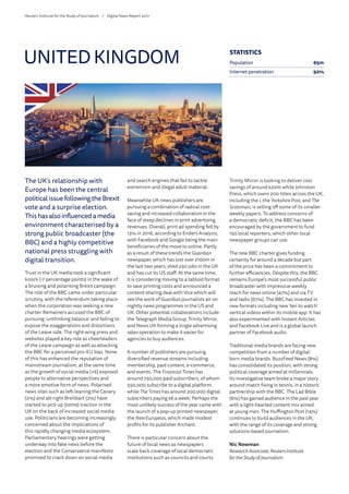 The UK’s relationship with
Europe has been the central
politicalissuefollowingtheBrexit
vote and a surprise election.
Thishasalsoinfluencedamedia
environment characterised by a
strong public broadcaster (the
BBC) and a highly competitive
national press struggling with
digital transition.
Trust in the UK media took a significant
knock (-7 percentage points) in the wake of
a bruising and polarising Brexit campaign.
The role of the BBC came under particular
scrutiny, with the referendum taking place
when the corporation was seeking a new
charter. Remainers accused the BBC of
pursuing ‘unthinking balance’ and failing to
expose the exaggerations and distortions
of the Leave side. The right-wing press and
websites played a key role as cheerleaders
of the Leave campaign as well as attacking
the BBC for a perceived pro-EU bias. None
of this has enhanced the reputation of
mainstream journalism, at the same time
as the growth of social media (+6) exposed
people to alternative perspectives and
a more emotive form of news. Polarised
news sites such as left-leaning the Canary
(2%) and alt-right Breitbart (2%) have
started to pick up (some) traction in the
UK on the back of increased social media
use. Politicians are becoming increasingly
concerned about the implications of
this rapidly changing media ecosystem.
Parliamentary hearings were getting
underway into fake news before the
election and the Conservative manifesto
promised to crack down on social media
and search engines that fail to tackle
extremism and illegal adult material.
Meanwhile UK news publishers are
pursuing a combination of radical cost-
saving and increased collaboration in the
face of steep declines in print advertising
revenues. Overall, print ad spending fell by
13% in 2016, according to Enders Analysis,
with Facebook and Google being the main
beneficiaries of the move to online. Partly
as a result of these trends the Guardian
newspaper, which has lost over £100m in
the last two years, shed 250 jobs in the UK
and has cut its US staff. At the same time,
it is considering moving to a tabloid format
to save printing costs and announced a
content-sharing deal with Vice which will
see the work of Guardian journalists air on
nightly news programmes in the US and
UK. Other potential collaborations include
the Telegraph Media Group, Trinity Mirror,
and News UK forming a single advertising
sales operation to make it easier for
agencies to buy audiences.
A number of publishers are pursuing
diversified revenue streams including
membership, paid content, e-commerce,
and events. The Financial Times has
around 750,000 paid subscribers, of whom
550,000 subscribe to a digital platform,
while The Times has around 200,000 digital
subscribers paying £6 a week. Perhaps the
most unlikely success of the year came with
the launch of a pop-up printed newspaper,
the New European, which made modest
profits for its publisher Archant.
There is particular concern about the
future of local news as newspapers
scale back coverage of local democratic
institutions such as councils and courts.
Trinity Mirror is looking to deliver cost
savings of around £20m while Johnston
Press, which owns 200 titles across the UK,
including the i, the Yorkshire Post, and The
Scotsman, is selling off some of its smaller
weekly papers. To address concerns of
a democratic deficit, the BBC has been
encouraged by the government to fund
150 local reporters, which other local
newspaper groups can use.
The new BBC charter gives funding
certainty for around a decade but part
of the price has been a commitment to
further efficiencies. Despite this, the BBC
remains Europe’s most successful public
broadcaster with impressive weekly
reach for news online (47%) and via TV
and radio (67%). The BBC has invested in
new formats including new ‘ten to watch’
vertical videos within its mobile app. It has
also experimented with Instant Articles
and Facebook Live and is a global launch
partner of Facebook audio.
Traditional media brands are facing new
competition from a number of digital-
born media brands. BuzzFeed News (8%)
has consolidated its position, with strong
political coverage aimed at millennials.
Its investigative team broke a major story
around match fixing in tennis, in a historic
partnership with the BBC. The Lad Bible
(6%) has gained audience in the past year
with a light-hearted content mix aimed
at young men. The Huffington Post (14%)
continues to build audiences in the UK,
with the range of its coverage and strong
solutions-based journalism.
Nic Newman
ResearchAssociate, Reuters Institute
fortheStudy of Journalism
UNITED KINGDOM STATISTICS
Population 65m
Internet penetration 92%
Reuters Institute for the Study of Journalism /	 Digital News Report 2017
 