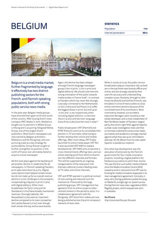 Belgium is a small media market,
further fragmented by language.
It effectively has two distinct
publishing sectors for the
French- and Flemish-speaking
populations, both with strong
public service news media.
In the past year, Belgian media groups
have directed their gaze north and south
of the country. After buying Dutch news
company NRC Media in 2015, Mediahuis
bought out its partners in Media Group
Limburg and is acquiring Telegraaf Media
Group, one of the largest Dutch
publishers. Most Dutch newspapers are
now owned by Belgian publishers
Mediahuis and De Persgroep, who are
pursuing scale as a key strategy for
sustainability. Group Rossel sought to
further strengthen its position in the
north of France, but ultimately failed to
acquire a local newspaper.
All this took place against the backdrop of
yet another decline in readership for all
newspapers. In Flemish-speaking Flanders,
print sales were down by 4.2%. Digital
subscriptions have helped contain losses
but do not make up for an overall revenue
decline (-2.2%). De Morgen is the exception,
compensating a big loss in print (-7.9%)
with digital editions. Other main
broadsheets De Tijd (+1.0%) and De
Standaard (-0.7%) have broadly maintained
revenues. Amongst tabloids, Het
Nieuwsblad (-5.3%) sees an important
decline compared to its main competitor
Het Laatste Nieuws (-0.1%), even though
both remain the top online news brands.
Again, the decline has been steeper
amongst French-language newspaper
groups (-6% in print, -2.7% in print and
digital editions). We should note here the
strong orientation of the public towards
media outlets in France itself – in contrast
to Flanders which has never felt strongly
culturally connected to the Netherlands.
Le Soir (-7.9%) and Sud Presse (-7.2) suffer
the biggest blows in print, but end up at
-3.0% and -2.3% respectively when
including digital editions. La Dernière
Heure (-4.9%) and German-language
GrenzEcho(-3.8%) lost the most in total.19
Public broadcasters VRT (Flemish) and
RTBF (French) continue to consolidate their
position in TV and radio, while trying to
further develop their online and mobile
offerings. After much delay, VRT finally
launched its online media player VRT NU.
It also launched VRT NWS to replace
deredactie.be. VRT NWS aims to become a
cross-channel brand, offering news users an
online starting point from which to branch
out into different channels and formats.
This will be supported by an ongoing
reorganisation of the newsroom into
thematic editorial clusters feeding news
to TV, radio, and online channels.
VRT and RTBF operate in a political context
of cost-cutting and reduced room for
manoeuvre. Pressured by the large
publishing groups, VRT management has
agreed to limit its online scope to video-
centred content in the period to 2020. In a
collaboration agreement with De
Persgroep, VRT short-form videos are now
being published across the print company’s
network of news sites.
When it comes to trust, the public service
broadcasters play an important role, as both
are in the top three news brands offline and
online, and are strongly valued by their
users for accuracy and understanding
complex issues. Roularta, through its sites
Knack.be (Dutch) and levif.be (French), was
the latest in a line of news outlets to close
online comment sections because of the
uncivilised tone of its contributors. Most
controversy, however, surrounded a
€350,000 damages claim issued by a real
estate developer, and a close collaborator of
Bart De Wever, leader of Flanders’ largest
party, the centre-right NVA, against Apache,
a small-scale investigative news site that
scrutinised underhand construction deals.
Journalists and academics strongly reacted
against what they saw as an intimidation
attempt. Mr De Wever from his side called
Apache ‘a slanderous medium’.
One other key development was the
allocation of €200,000 by the Flemish
government for four media innovation
projects, including a digital platform for
freelance journalists to pitch their stories.
This was the first such public media initiative
since the Media Innovation Centre (MiX)
ceased to exist in 2015 and since VRT saw its
funding for media innovation evaporate in its
new management agreement. Ironically, in
early 2017, the big publishers pulled the plug
on Media ID, a single sign-on system across
the big Flemish news sites, regarded as MiX’s
flagship project, which enjoyed over €2m
in subsidies.
Ike Picone
Vrije Universiteit Brussel, Brussels
BELGIUM
19
	http://www.cim.be/nl/pers/echtverklaring-resultaten
STATISTICS
Population 11m
Internet penetration 88%
Reuters Institute for the Study of Journalism /	 Digital News Report 2017
 