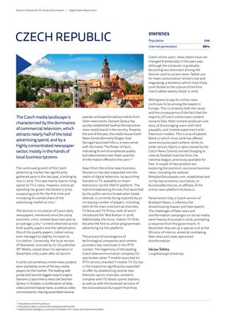 The Czech media landscape is
characterised by the dominance
of commercial television, which
attracts nearly half of the total
advertising spend, and by a
highly concentrated newspaper
sector, mostly in the hands of
local business tycoons.
The continued growth of the Czech
advertising market has significantly
gathered pace in the last year, climbing by
15% in 2016. This was mainly due to rising
spend on TV (+19%). However, online ad
spending has grown the fastest (+31%),
surpassing print for the first time and
increasing its overall share of the
advertising market to 21%.21
The decline in circulation of Czech daily
newspapers, witnessed since the 2009
economic crisis, slowed down last year to
an average 3.5%,22
a trend observed across
both quality papers and the tabloid press.
One of the quality papers, Lidové noviny,
even managed to slightly increase its
circulation. Conversely, the local version
of Newsweek, licensed by its US publisher
IBT Media, closed down its operation in
December, only a year after its launch.
In 2016, two ambitious online news projects
were started by some of the key media
players on the market. The leading web
portal and second-biggest search engine
Seznam.cz launched a news site Seznam
Zpravy in October, a combination of daily
video and text-based news, as well as video
commentaries. Having assembled several
popular and experienced journalists from
other newsrooms, Seznam Zpravy has
quickly established itself as the top online
news media brand in the country. Towards
the end of the year, the media house Czech
News Centre (formerly Ringier Axel
Springer) launched Info.cz, a news server
with the motto ‘The Power of Facts’,
indicating its aim to emphasise quality
and selectiveness over sheer quantity
of information offered to the users.23
Apart from the online news business,
Seznam.cz has also expanded into the
realm of digital television, by launching
Seznam.cz TV, available on smart
televisions via the HbbTV platform. The
hybrid broadcasting format, first launched
by the public service broadcaster Ceska
televize, is currently being explored by an
increasing number of players, including
both of the main commercial channels,
TV Nova and TV Prima, both of which
introduced the ‘Red Button’ in 2016.
Additionally, the music station TV Ocko
became the first to utilise programmatic
advertising via this platform.
The process of convergence of
technological companies and content
providers has continued in the IPTV
market. The hegemony of the leading
Czech telecommunication company O2
was broken when T-mobile launched its
IPTV service, branded T-mobile TV. O2 has
in the meantime significantly expanded
its offer by establishing several new
thematic sports channels, aimed to
compete with TV Nova’s sports stations,
as well as with the localised versions of
the transnational Eurosport franchise.
Czech online users’ news habits have not
changed dramatically in the past year,
although the computer is gradually
becoming less dominant among the
devices used to access news. Tablet use
for news consumption remains low and
stagnating, a tendency which most likely
contributed to the closure of the first
Czech tablet weekly Dotyk in 2016.
Willingness to pay for online news
continues to be among the lowest in
Europe. This is certainly both the cause
and the consequence of the fact that the
majority of Czech online news content
remains free. Most content producers are
wary of discouraging users with hard
paywalls, and instead experiment with
freemium models. This is true of tabloid
Blesk.cz which since 2016 has offered
some exclusive paid content, while its
sister service iSport.cz (also owned by the
Czech News Centre) started charging to
view all football matches from the
national league, previously available for
free. A couple of new projects are
exploring the premium, exclusive business
news, including the website
MotejlekSkocdopole.com, established and
run by two economic journalists, or
BusinessMonitor24, an affiliate of the
online news platform Echo24.cz.
Parlamentni listy, a Czech version of
Breitbart News, is infamous for
disseminating hoaxes and hate speech.
The challenges of fake news and
disinformation campaigns on social media
were heavily discussed in 2016, prompting
a response from the government. In
December they set up a special unit at the
Ministry of Interior, aimed at combating
fake news and state-sponsored
disinformation.
Václav Štětka
Loughborough University
CZECH REPUBLIC
21
	http://www.inzertnivykony.cz
22
	http://www.abccr.cz/overovana-data/periodicky-tisk
23
	https://www.mediaguru.cz/2016/12/medialni-trh-i-letos-prochazel-konsolidaci
STATISTICS
Population 11m
Internet penetration 88%
Reuters Institute for the Study of Journalism /	 Digital News Report 2017
 