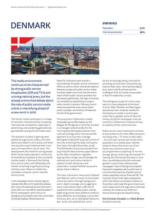 The media environment
continues to be characterised
by strong public service
broadcasters (DR and TV2) and
a strong national press, but the
already entrenched debate about
the role of public service media
online is intensifying ahead of
a new remit in 2018.
The Danish media landscape is in a stage
of transition characterised by increasing
international competition, especially in
advertising, and a widening generational
gap between young and old media users.
The dramatic increase in getting news
weekly through social media until 2016
(56%) was halted in 2017 (53%), and fewer
now say that social media are their main
source of news (from 12% to 10%). This
development also holds for young people.
Other social media operators continue to
be dwarfed by Facebook as the unrivalled
market leader in Denmark (but falling
from 43% to 39%), with WhatsApp and
Twitter remaining insignificant among
ordinary users. News on mobile has
overtaken computer use for news for
the first time.
In the newspaper sector, industry figures
indicate that after print readership plateau-
ed in 2015, the downward trend resumed in
2016, with a 10–15% fall for national dailies.24
Niche newspapers with a focus on
background and depth seem less vulnerable
(KristeligtDagblad, Weekendavisen).
Reach for individual news brands is
dominated by the public service institutions
offline as well as online. Overall the balance
between private and public service media
has been stable since 2016, but the online
reach of both public service providers has
decreased significantly. The high 2016 levels
can probably be explained by a surge in
news interest in January–February, due to
several exceptional news stories about
public scandals, one of which threatened
the life of the government.
The acquisition of Denmark’s oldest
newspaper group Berlingske by the
Belgian De Persgroep in 2016 has resulted
in a changed content profile for the
morning daily Berlingske towards more
cultural coverage and a more accessible
approach to its business coverage.
Berlingske’s tabloid BT acquired control of
the only remaining free daily metroxpress
from Swiss Tamedia (November 2016).
The JP/Politiken Group was blocked from
acquiring the daily business paper Børsen
by the state competition regulator,
arguing that a merger would damage the
national print and online market in
relation to both advertisers and
subscribers. Instead Politiken acquired a
49.9% share in Børsen.
The main online-born news actors Zetland
and Føljeton, with a mission to rejuvenate
online journalism through background
and in-depth coverage, are struggling to
reach subscription levels sufficient to
supplement the sizeable public subsidy.
Right-wing online news platforms without
party affiliation are emerging, such as Den
korte avis (est. 2012), NewSpeak Networks
(est. 2015), and 24nyt.dk (est. 2017).
All are increasingly being criticised for
providing services that come perilously
close to fake news. International digital-
born actors like BuzzFeed and the
Huffington Post are hardly measurable
in Danish readership surveys.
The willingness to pay for online news
seems to have plateaued at the level
of 2016. After Politiken and Berlingske
abandoned their metered models for
the freemium model in 2016 to give
subscribers a greater sense of value for
money, all Danish newspapers now see
some form of freemium model as the key
to viability of their online services.
Public service news institutions continue
to lose audiences for their offline products
including news – TV more so than radio
– but still reach almost two-thirds of the
population on a weekly basis. Market
research shows that seven out of ten
Danes use a second screen as an
accompaniment to watching TV. For the
younger group, streaming now exceeds TV
viewing. But the overall decrease is more
than counterbalanced by the continued
growth in users online, where private
newspapers’ fears of being outcompeted
have led to repeated calls to politicians to
curb the online services of public service
media, especially licence-financed DR. The
inclusion of two small right-wing parties
within the liberal-conservative coalition in
November 2016 made the government even
more responsive to the arguments of private
interests, for instance to a shift from
licence-financing to tax-based funding.
Kim Christian Schrøder and Mark Ørsten
Roskilde University
DENMARK
24
	Kantar Gallup, reported by the media news service Mediawatch: http://mediawatch.dk/secure/Medienyt/Aviser/article9399439.ece
STATISTICS
Population 5.7m
Internet penetration 96%
Reuters Institute for the Study of Journalism /	 Digital News Report 2017
 