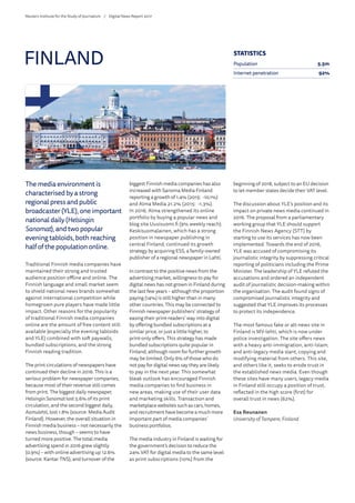 The media environment is
characterised by a strong
regional press and public
broadcaster (YLE), one important
national daily (Helsingin
Sanomat), and two popular
evening tabloids, both reaching
half of the population online.
Traditional Finnish media companies have
maintained their strong and trusted
audience position offline and online. The
Finnish language and small market seem
to shield national news brands somewhat
against international competition while
homegrown pure players have made little
impact. Other reasons for the popularity
of traditional Finnish media companies
online are the amount of free content still
available (especially the evening tabloids
and YLE) combined with soft paywalls,
bundled subscriptions, and the strong
Finnish reading tradition.
The print circulations of newspapers have
continued their decline in 2016. This is a
serious problem for newspaper companies,
because most of their revenue still comes
from print. The biggest daily newspaper,
HelsinginSanomatlost 5.6% of its print
circulation, and the second biggest daily,
Aamulehti, lost 1.8% (source: Media Audit
Finland). However, the overall situation in
Finnish media business – not necessarily the
news business, though – seems to have
turned more positive. The total media
advertising spend in 2016 grew slightly
(0.9%) – with online advertising up 12.6%
(source: Kantar TNS), and turnover of the
biggest Finnish media companies has also
increased with Sanoma Media Finland
reporting a growth of 1.4% (2015: -10.1%)
and Alma Media 21.2% (2015: -1.3%).
In 2016, Alma strengthened its online
portfolio by buying a popular news and
blog site Uusisuomi.fi (9% weekly reach).
Keskisuomalainen, which has a strong
position in newspaper publishing in
central Finland, continued its growth
strategy by acquiring ESS, a family-owned
publisher of a regional newspaper in Lahti.
In contrast to the positive news from the
advertising market, willingness to pay for
digital news has not grown in Finland during
the last few years – although the proportion
paying (14%) is still higher than in many
other countries. This may be connected to
Finnish newspaper publishers’ strategy of
easing their print-readers’ way into digital
by offering bundled subscriptions at a
similar price, or just a little higher, to
print-only offers. This strategy has made
bundled subscriptions quite popular in
Finland, although room for further growth
may be limited. Only 6% of those who do
not pay for digital news say they are likely
to pay in the next year. This somewhat
bleak outlook has encouraged Finnish
media companies to find business in
new areas, making use of their user data
and marketing skills. Transaction and
marketplace websites such as cars, homes,
and recruitment have become a much more
important part of media companies’
business portfolios.
The media industry in Finland is waiting for
the government’s decision to reduce the
24% VAT for digital media to the same level
as print subscriptions (10%) from the
beginning of 2018, subject to an EU decision
to let member states decide their VAT level.
The discussion about YLE’s position and its
impact on private news media continued in
2016. The proposal from a parliamentary
working group that YLE should support
the Finnish News Agency (STT) by
starting to use its services has now been
implemented. Towards the end of 2016,
YLE was accused of compromising its
journalistic integrity by suppressing critical
reporting of politicians including the Prime
Minister. The leadership of YLE refuted the
accusations and ordered an independent
audit of journalistic decision-making within
the organisation. The audit found signs of
compromised journalistic integrity and
suggested that YLE improves its processes
to protect its independence.
The most famous fake or alt-news site in
Finland is MV-lehti, which is now under
police investigation. The site offers news
with a heavy anti-immigration, anti-Islam,
and anti-legacy media slant, copying and
modifying material from others. This site,
and others like it, seeks to erode trust in
the established news media. Even though
these sites have many users, legacy media
in Finland still occupy a position of trust,
reflected in the high score (first) for
overall trust in news (62%).
Esa Reunanen
University of Tampere, Finland
FINLAND STATISTICS
Population 5.5m
Internet penetration 92%
Reuters Institute for the Study of Journalism /	 Digital News Report 2017
 