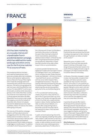 2017 has been marked by
an unusually intense and
unpredictable French
presidential election campaign,
which has redefined the media
landscape and where online
now for the first time matches
TV as a source of news.
The presidential election has been
dominated by breaking news, and in
particular scandals about two candidates,
Marine Le Pen (extreme-right) and the
previous favourite François Fillon (right),
which made the campaign both more
newsworthy and uncertain than previous
elections. This led to a strong appetite for
real-time news, which benefited the main
24-hour TV channel BFM TV, with a reach
of over 45%, as well as online news sites in
general. In the midst of the Fillon scandal,
nine of the ten most-read articles on the
LeMonde website were about the affair.
Meanwhile France remains under a state
of emergency since the Paris attacks of
November 2015. Almost 10m people
watched the debate between five major
candidates, held on TF1 and LCI, five weeks
before going to the polls.
The intensity of the election campaign,
together with fears about extremist
propaganda and the role of fake news, has
fuelled several innovations. One such,
CrossCheck, was launched in February with
support from Google and Facebook,
involving several French media companies,
to fight against misinformation.25
In addition,
Lemonde.fr which had pioneered French
fact-checking with its team Les Decodeurs,
launched a new product Les Decodex
focused on fact-checking hundreds of
French news websites, powered by a
database of 600 of them. LeMonde has also
been using Snapchat Discover to attract
young audiences. Meanwhile LeFigaro
planned to double its live video stream
output in the run-up to the election.
In previous presidential elections new
digital-born outlets were launched in France
(Le Huffington Post in 2012, and Rue89 in
2007). Similarly, this year, Forbes, Business
Insider, and Mashable – all American brands
– launched French versions, and Politico,
with two senior editors based in Paris,
strengthened its presence. They are all
chasing millennials and exploring new ways
of monetising their brands, since digital
advertising revenues are slowing down,
partly due to the use of ad-blocking (31%).
In TV, in an attempt to attract young
viewers, the 24-hour news channel LCI,
part of the TF1 group and free to air since
last year, hired 19-year-old Hugo Décrypte,
a French YouTuber who creates political
explainer videos. Another leading channel
Itélé, owned by Vincent Bolloré, is in
trouble, after a long-lasting strike in
November 2016 led more than half of
the newsroom to leave. It has now been
renamed CNews.
In public service broadcasting, Franceinfo,
which was originally a breaking-news public
radio created in 1987, has been turned into a
multimedia public service continuous news
outlet, on radio as before, but with a new TV
channel, and a new mobile application
(previously called France TV Info), which is
doing well online (12% of weekly reach).
Franceinfo has also pioneered new formats
including a new approach to fact-checking
through Facebook Live videos compiled
on the streets.26
Meanwhile, press circulation is still
declining in France and 740 newsstands
closed in 2016 (4% of the total). A new
design of newsstand has been tested in the
south of Paris to display a broader range of
newspapers. If it helps increase the sales,
it could be rolled out more widely.
20Minutes, a free daily newspaper created
in 2002, now has a wider circulation than
Le Figaro, with about 937,000 copies
available per day on public transport.
Online, 20minutes.fr is very powerful as
well, mixing soft and hard news, and with no
paywall. Paying for online news is still rare,
with the exception of some specialist sites
like the pure player Mediapart which
claims 120,000 subscribers. LeMonde is
experiencing a real shift in its audience,
since it now has more digital (110,000)
than print subscribers (100,000).
Inspired by the special offer made to
the Amazon Prime clients to read the
Washington Post for free, the telecom
operator SFR, whose CEO Patrick Drahi now
owns the daily newspaper Libération, the
news magazine L’Express, and has some
shares in Nextradio TV group (BFM TV, RMC
radio, and a couple of digital titles), built a
mobile application named SFR Presse, to
give unlimited access to all of its titles.
Alice Antheaume
ViceDean, Sciences Po Journalism School
FRANCE
25
	https://firstdraftnews.com/crosscheck-launches
26
	http://www.poynter.org/2017/a-french-journalist-is-bringing-fact-checks-to-millions-using-facebook-live-and-his-own-two-feet/456086
27	
https://www.demos.co.uk/press-release/the-age-of-fear-new-polling-reveals-a-gloomy-divided-europe
STATISTICS
Population 66m
Internet penetration 84%
Reuters Institute for the Study of Journalism /	 Digital News Report 2017
 