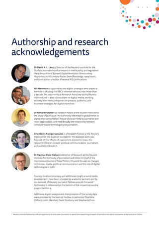 Authorship and research
acknowledgements
Dr David A. L. Levy is Director of the Reuters Institute for the
Study of Journalism and an expert in media policy and regulation.
He is the author of Europe’s Digital Revolution: Broadcasting
Regulation, the EU and the Nation State (Routledge, 1999/2001),
and joint author or editor of several RISJ publications.
Nic Newman is a journalist and digital strategist who played a
key role in shaping the BBC’s internet services over more than
a decade. Nic is currently a Research Associate at the Reuters
Institute and is also a consultant on digital media, working
actively with news companies on product, audience, and
business strategies for digital transition.
Dr Richard Fletcher is a Research Fellow at the Reuters Institute for
the Study of Journalism. He is primarily interested in global trends in
digital news consumption, the use of social media by journalists and
news organisations, and more broadly, the relationship between
computer-based technologies and journalism.
Dr Antonis Kalogeropoulos is a Research Fellow at the Reuters
Institute for the Study of Journalism. His doctoral work was
focused on the effects of exposure to economic news. His
research interests include political communication, journalism,
and audience research.
Dr Rasmus Kleis Nielsen is Director of Research at the Reuters
Institute for the Study of Journalism and Editor in Chief of the
International Journal of Press/Politics. His work focuses on changes
in the news media, political communication, and the role of digital
technologies in both.
Country-level commentary and additional insight around media
developments have been provided by academic partners and by
our network of Reuters Journalist Fellows around the world.2
Authorship is referenced at the bottom of the respective country
page in Section 4.
Additional expert analysis and interpretation of the survey data
were provided by the team at YouGov, in particular Charlotte
Clifford, Justin Marshall, David Eastbury, and Stephanie Frost.
2
	 Reuters Institute Fellowships offer an opportunity to mid-career journalists to spend time researching an aspect of journalism for one or more terms at the Institute in Oxford.
7/6
 